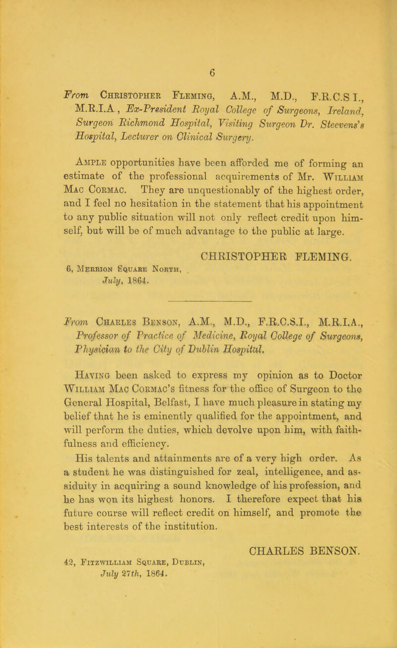 From, Christopher Fleming, A.M., M.D., F.R.C.SI., M.R.I.A, Fx-Preddent Royal College of Surgeons, Ireland, Surgeon Richmond Hospital, Vidiing Surgeon Dr. Steevens's Hospital, Lechirer on Clinical Surgery. Ample opportunities have been afforded me of forming an estimate of the professional acquirements of Mr. William Mac Cormac. They are unquestionably of the highest order, and I feel no hesitation in the statement that his appointment to any public situation will not only reflect credit upon him- self, but will be of much advantage to the public at large. CHRISTOPHER FLEMING. 6, Meerion Square North, July, 1864. From Charles Benson, A.M., M.D., F.R.C.S.I., M.R.I.A., Professor of Practice of Medicine, Royal College of Surgeons, Physician to the City of Puhlin Hospital. Having been asked to express my opinion as to Doctor William Mac Cormac’s fitness for the office of Surgeon to the General Hospital, Belfast, I have much pleasure in stating my belief that he is eminently qualified for the appointment, and will perform the duties, which devolve upon him, with faith- fulness and efficiency. His talents and attainments are of a very high order. As a student he was distinguished for zeal, intelligence, and as- siduity in acquiring a sound knowledge of his profession, and he has won its highest honors. I therefore expect that hia future course will reflect credit on himself, and promote the best interests of the institution. 42, Fitzwilliam Square, Dublin, July 27th, 1864. CHARLES BENSON.