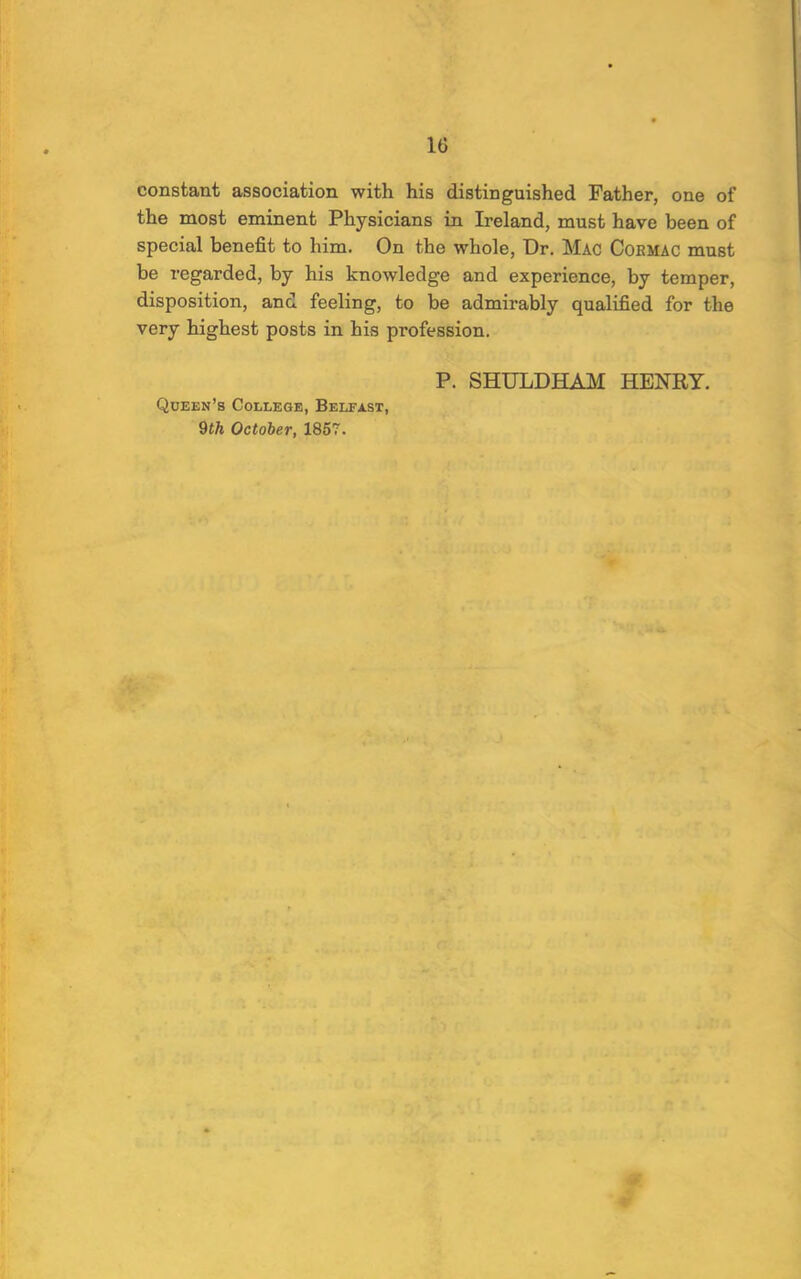 constant association with his distinguished Father, one of the most eminent Physicians in Ireland, must have been of special benefit to him. On the whole. Dr. Mac Coemac must be regarded, by his knowledge and experience, by temper, disposition, and feeling, to be admirably qualified for the very highest posts in his profession. Queen’s College, Belfast, P. SHULDHAM HENRY.