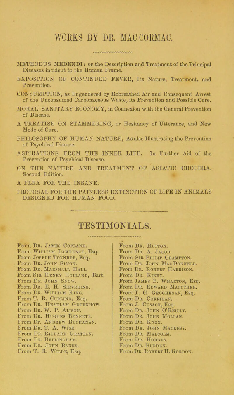 WOEKS BY DE. MAC COEMAC. METEODTJS MEDENDI: or the Description and Treatment of the Principal Diseases incident to the Human Frame. EXPOSITION OP CONTINUED FEVER, Its Nature, Treatment, and Prevention. CONSUMPTION, as Engendered by Rebreathed Air and Consequent Arrest of the Unconsumed Carbonaceous Waste, its Prevention and Possible Cure. MORAL SANITARY ECONOMY, in Connexion with the General Prevention of Disease. A TREATISE ON STAMMERING, or Hesitancy of Utterance, and New Mode of Cure. PHILOSOPHY OP HUMAN NATURE, As also Illustrating the Prevention of Psychical Disease. ASPIRATIONS PROM THE INNER LIFE. In Further Aid of the Prevention of Psychical Disease. ON THE NATURE AND TREATMENT OP ASIATIC CHOLERA. Second Edition. A PLEA FOR THE INSANE. PROPOSAL FOR THE PAINLESS EXTINCTION OP LIFE IN ANIMALS DESIGNED FOR HUMAN FOOD. TESTIMONIALS Prom Dr. James Copland. From William Lawrence, Esq. From Joseph Toynbee, Esq. From Dr. John Simon. From Dr. Marshall Hall. From Sir Henry Holland, Bart. From Dr. John Snow. From Dr. E. H. Sieveking. From Dr. William King. Prom T. B. Curling, Esq. From Dr. Headlam Greenhow. From Dr. W. P. Alison. Prom Dr. Hughes Bennett. From Dr. Andrew Buchanan. From Dr. T. A. Wise. From Dr. Rickard Grattan. From Dr. Bellingham. From Dr. John Banks. From T. R. Wilde, Esq. Prom Dr. Hutton. Prom Dr. A. Jacob. Prom Sir Philip Crampton. Prom Dr. John Mac Donnell. Prom Dr. Robert Harrison. From Dr. Kirby. Prom James B. Wharton, Esq. From Dr. Edward Mapotiier. From T. G. Geogheoan, Esq. Prom Dr. Corrigan. From J. Cusack, Esq. From Dr. John O’Reilly. Prom Dr. John Mollan. Prom Dr. Knox. Prom Dr. John Mackesy. Prom Dr. Malcolm. From Dll. Hodges. From Dr. Burden. From Dr. Robert H. Gordon.