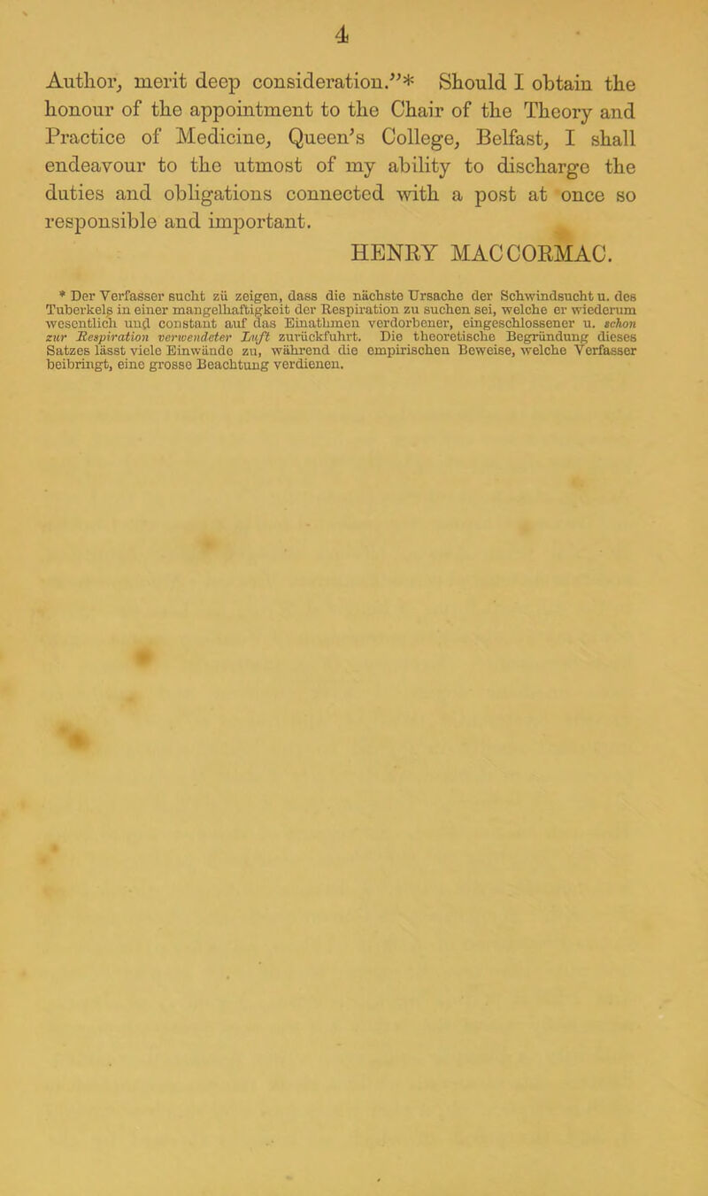 Author^ merit deep consideratiou/'* Should I obtain the honour of the appointment to the Chair of the Theory and Practice of Medicine^ Queen^s CollegOj Belfast, I shall endeavour to the utmost of my ability to discharge the duties and obligations connected with a post at once so responsible and important. HENRY MACCORMAC. * Der Verfasser Bucht zu zeigen, dass die nachste Ursaclie der Schwindsucht u. des Tuberkel,s in einer mangelliaftigkeit der Respiration zu sucken sei, welche er wiederum wcscntlich und constant auf das Einatbmen vordorbener, eingescblossener u. tchon ziir JHeapiration verioendeter Luft zuruckfuhrt. Die thooretiscbe Begrundung dieses Satzes lasst viele Einwiindo zu, wahrend die ompirischen Beweise, welche Verfasser beibringt, eino grosse Beachtung verdienen.