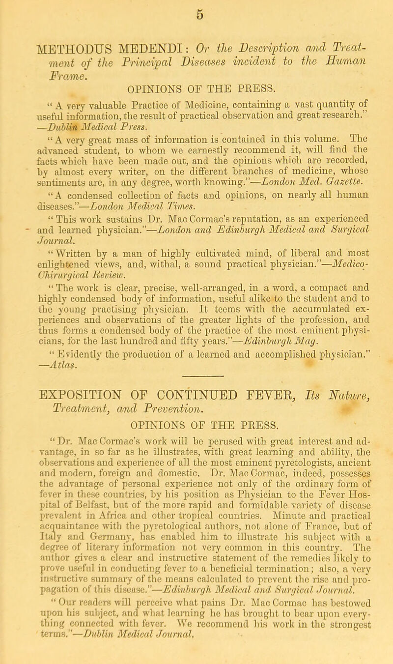 6 METHODUS MEDENDI: Or the Description and Treat- ment of the Principal Diseases incident to the Human Frame. OPINIONS OF THE PRESS. “ A very valuable Practice of Medicine, containing a vast quantity of useful information, the result of practical obseiTation and great research.” —Dublin Medical Press. “ A very gi’eat mass of information is contained in this volume. The advanced student, to whom we earnestly recommend it, will find the facts which have been made out, and the opinions which are recorded, hy almost every writer, on the diSerent branches of medicine, whose sentiments are, in any degree, worth knowing.”—London Med. Gazette. “A condensed collection of facts and opinions, on nearly all human diseases.”—London Medical Times. “ This work sustains Dr. Mac Cormac’s reputation, as an experienced and learned physician.”—London and Edinburgh Medical and Surgical Journal. “ Written hy a man of highly cultivated mind, of liberal and most enlightened views, and, withal, a sound practical physician.”—Medico- Chirurgical Review. “ The work is clear, precise, well-ai-ranged, in a word, a compact and highly condensed body of information, useful alike to the student and to the young practising physician. It teems with the accumulated ex- periences and observations of the gi'eater lights of the profession, and thus foi-ms a condensed body of the practice of the most eminent physi- cians, for the last hundred and fifty years.”—Edinburgh Mag. “ Evidently the production of a learned and accomplished physician.” —Atlas. EXPOSITION OF CONTINUED FBYER, Its Nature, Treatment, and Prevention. OPINIONS OF THE PRESS. “ Dr. Mac Cormac’s work will be perused with great interest and ad- vantage, in so far as he illustrates, with great learning and ability, the observations and experience of all the most eminent pyretologists, ancient and modem, foreign and domestic. Dr. Mac Cormac, indeed, possesses the advantage of personal experience not only of the ordinary form of fever in these countries, hy bis position as Physician to the Fever Hos- pital of Belfast, but of the more rapid and formidable variety of disease prevalent in Africa and other tropical countries. Minute and practical acquaintance with the pyretological authors, not alone of France, but of Italy and Germany, has enabled him to illustrate bis subject with a degree of literary information not very common in this country. The author gives a clear and instructive statement of the remedies likely to prove usfjfnl in conducting fever to a beneficial termination; also, a very instructive summary of the means calculated to prevent the rise and pro- pagation of this disease.”—Edinburgh Medical and Surgical Journal. “ Our readers will perceive what pains Dr. Mac Cormac has bestowed upon his subject, and what learning ho has brought to bear upon every- thing connected with fever. We recommend his work in the strongest terms.”—Dublin Medical Journal,