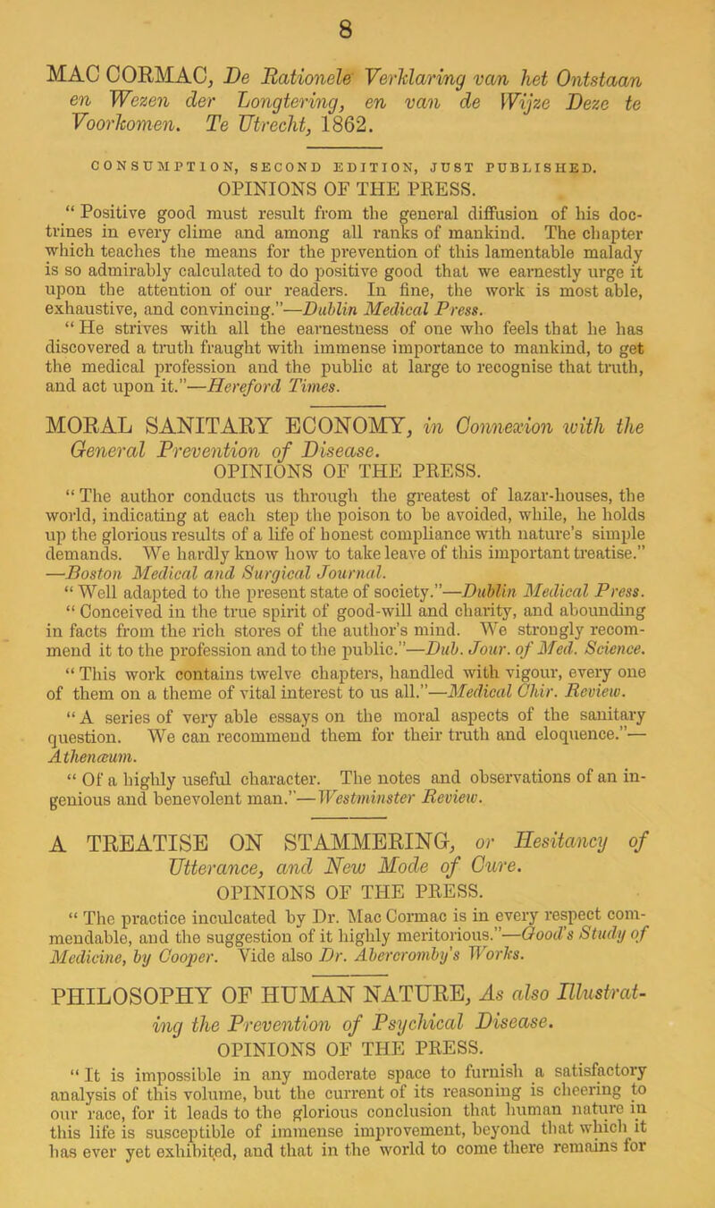 MAC CORMACj De Rationele VerMarimg van het Ontstaan en Wezen der Longtering, en van de Wijze Deze te Voorlwmen. Te Utrecht, 1862. CONSUMPTION, SECOND EDITION, JUST PUBLISHED. OPINIONS OF THE PRESS. “ Positive good must result from the general diffusion of his doc- trines in every clime and among all ranks of mankind. The chapter which teaches tlie means for the prevention of this lamentable malady is so admirably calculated to do positive good that we earnestly urge it upon the attention of our readers. In fine, the work is most able, e.\haustive, and convincing.”—Dublin Medical Press. “He strives with all the earnestness of one who feels that he has discovered a truth fraught with immense importance to mankind, to get the medical profession and the public at large to recognise that tmth, and act upon it.”—Hereford Times. MORAL SANITARY ECONOMY, in Connexion with the General Prevention of Disease. OPINIONS OF THE PRESS. “ The author conducts us through the greatest of lazar-houses, the world, indicating at each step the poison to be avoided, while, he holds up the glorious results of a life of honest compliance with nature’s simple demands. We hardly know how to take leave of this important Uuatise.” —Boston Medical and Surgical Journal. “ Well adapted to the present state of society.”—Dublin Medical Press. “ Conceived in the true spirit of good-will and charity, and abounding in facts from the rich stores of the author’s mind. We strongly recom- mend it to the profession and to the public.”—Dub. Jour, of Med. Science. “ This work contains twelve chapters, handled with vigour, every one of them on a theme of vital interest to us all.”—Medical Cliir. Review. “ A series of very able essays on the moral aspects of the sanitary question. We can recommend them for their truth and eloquence.”— Atlienamm. “ Of a highly useful character. The notes and observations of an in- genious and benevolent man.”—Westminster Review. A TREATISE ON STAMMERING-, or Hesitancy of Utterance, and New Mode of Cure. OPINIONS OF THE PRESS. “ The practice inculcated by Dr. Mac Cormac is in every respect com- mendable, and the suggestion of it highly meritorious.”—Good’s Study of Medicine, by Cooper. Vide also Dr. Abereromby s Worhs. PHILOSOPHY OF HUMAN NATURE, As also Illustrat- ing the Prevention of Psychical Disease. OPINIONS OF THE PRESS. “ It is impossible in any moderate space to fuimish a satisfactory analysis of this volume, but the current of its reasoning is cheering to our race, for it leads to the glorious conclusion that human nature in this life is susceptible of immense imiirovement, bej^ond that which it has ever yet exhibited, and that in the world to come there remains for