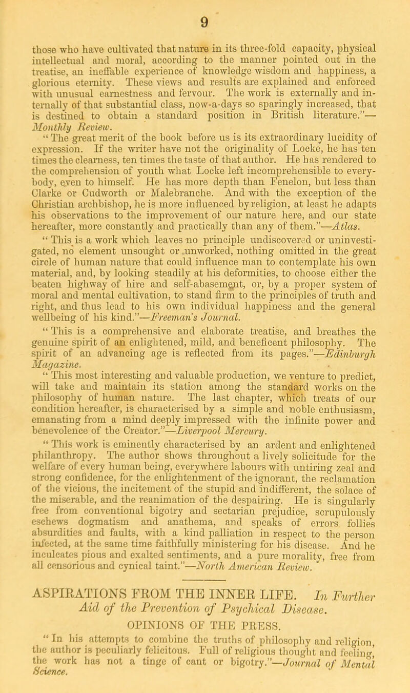 those who have cultivated that nature in its three-fold capacity, physical intellectual and moral, according to the manner pointed out in the treatise, an ineffable experience of knowledge wisdom and happiness, a glorious eternity. These views and results are explained and enforced with unusual earnestness and fervour. Tlie work is externally and in- ternally of that substantial class, now-a-days so sparingly increased, that is destined to obtain a standard position in British literatm-e.”— Monthly Review. The great merit of the book before us is its extraordinary lucidity of expression. If the writer have not the originality of Locke, he has ten times the clearness, ten times the taste of that author. He has rendered to the compreliension of youth what Locke left incomprehensible to every- body, even to himself. He has more depth than Fenelou, but less than Clarke or Cudworth or Malebranche. And with the exception of the Christian ai’chbishop, he is more influenced by religion, at least he adapts his observations to the improvement of our nature here, and our state hereafter, more constantly and practically than any of them.”—Atlas. “ This is a work which leaves no in-inciple undiscovered or uninvesti- gated, no element unsought or .unworked, nothing omitted in the great circle of human natiu’e that could influence man to contemplate his own material, and, by looking steadily at his deformities, to choose either the beaten highway of hire and self-abasemgpt, or, by a proper system of moral and mental cultivation, to stand firm to the principles of truth and right, and thus lead to his own individual happiness and the general wellbeing of his kind.”—Freemans Journal. “ Tiiis is a comprehensive and elaborate treatise, and breathes the genuine spirit of an enlightened, mild, and beneficent philosophy. The sphit of an advancing age is reflected from its pages.”—Edinburgh Magazine. “ This most interesting and valuable production, we venture to predict, will take and maintain its station among the standard works on the philosophy of human nature. The last chapter, which treats of our condition hereafter, is characterised by a simple and noble enthusiasm, emanating from a mind deeply impressed with the infinite power and benevolence of the Creator.”—Liverpool Mercury. “ This work is eminently characterised by an ardent and enlightened philanthropy. The author shows throughout a lively solicitude for the welfai-e of every human being, everywhere labours with untiring zeal and strong confidence, for the enlightenment of the ignorant, the reclamation of the vicious, the incitement of the stupid and indifferent, the solace of the miserable, and the reanimation of the despairing. He is singularly free from conventional bigotry and sectarian prejudice, scrupulously eschews dogmatism and anathema, and speaks of errors follies absurdities and faults, with a kind palliation in respect to the person infected, at the same time faithfully ministering for his disease. And he inculcates pious and exalted sentiments, and a pure morality, free from all censorious and cynical taint.”—North American Review. A8PIEATIONS FKOM THE INNEE LIFE, hi Further Aid of the Prevention of Ptiyehical Disease. OPINIONS OF THE PRESS. “In his attempts to combine the truths of philosophy and religion, the author is peculiarly felicitous. Full of religious thought and fecliim’ the work has not a tinge of cant or bigotry.”—of Mental Science.