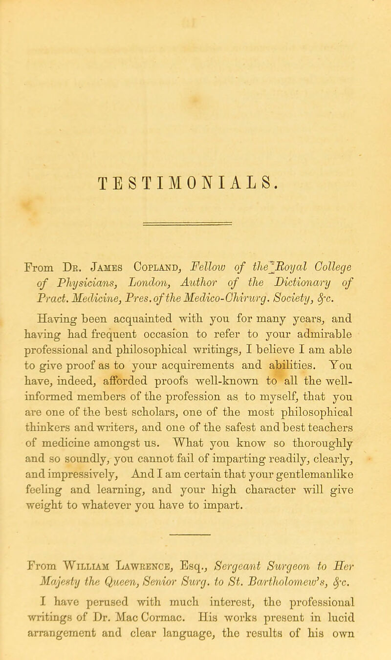 TESTIMONIALS. From De. James OoplanDj Fellow of the^Boyal College of Physicians, London, Author of the Dictionary of Pract. Medicme, Pres.ofthe Medico-Ghirurg. Society, ^c. Having been acquainted with yon for many years, and having had frequent occasion to refer to your admii’able professional and philosophical writings, I believe I am able to give proof as to your acquirements and abilities. You have, indeed, afforded proofs well-known to all the well- informed members of the profession as to myself, that you are one of the best scholars, one of the most philosophical thinkers and winters, and one of the safest and best teachers of medicine amongst us. What you know so thoroughly and so soundly, you cannot fail of imparting readily, clearly, and impressively. And I am certain that your gentlemanlike feeling and learning, and your high character will give weight to whatever you have to impart. From William Lawrence, Esq., Sergeant Surgeon to Her Majesty the Queen, Senior Surg. to St. Bm-tholomew^s, ^-c. I have perused with much interest, tho professional writings of Dr. Mac Cormac. His works present in lucid arrangement and clear language, the results of his own