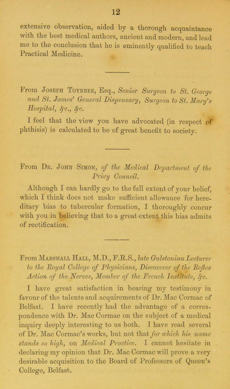 extensivG observation^ aided by a thorougb acquaintance Avith tbe best medical authors^ ancient and modern^ and lead me to the conclusion that he is eminently qualified to teach Practical Medicine. From Joseph Toynbee, Esq., Senior Surgeon to St. George and St. James’ General Bisggensary, Surgeon to St. Manfs Hospital, ^c., ^'c. I feel that the view you have advocated (in respect of phthisis) is calculated to be of great benefit to society. From Dr. John Simon, of the Medical Department of the Privy Council. Although I can hardly go to the full extent of your belief, which I think does not make sufllcient allowance for here- ditary bias to tubercular formation, I thoroughly concur with you in believing that to a great extent this bias admits of rectification. From Marshall Hall, M.D., F.R.S., late Gulstonian Lecturer to the Royal College of Physicians, Discoverer of the Reflex Action of the Nerves, Member of the French Institute, I have great satisfaction in bearing my testimony in favour of the talents and acquirements of Dr. Mac Cormac of Belfast. I have recently had the advantage of a corres- pondence with Dr. Mac Cormac on the subject of a medical inquiry deeply interesting to us both. I have read several of Dr. Mac Cormac^s works, but not that for which his name stands so high, on Medical Practice. I cannot hesitate in declaring my opinion that Dr. Mac Cormac will prove a very desirable acquisition to the Board of Professors of Queeu^s College, Belfast.