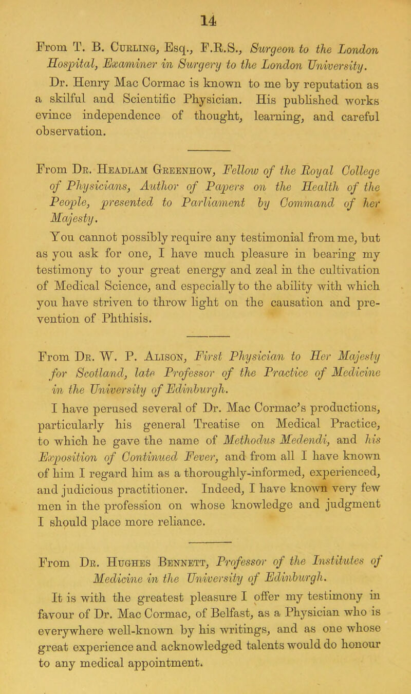 From T. B. Curling, Esq., F.R.S., Surgeon to the London Hosintal, Exmiiner in Storgery to the London University. Dr. Henry Mac Cormac is known to me by reputation as a skilful and Scientific Physician. His published works evince independence of thought, learning, and careful observation. From Dr. Hbadlam Grbenhow, Fellow of the Royal College of Physicians, Author of Pwpers on the Health of the People, presented to Parliament hy Command of her Majesty. You cannot possibly require any testimonial from me, but as you ask for one, I have much pleasure in bearing my testimony to your great enei’gy and zeal in the cultivation of Medical Science, and especially to the ability with which you have striven to throw light on the causation and pre- vention of Phthisis. From Dr. W. P. Alison, First Physician to Her Majesty for Scotland, late Professor of the Practice of Medicine in the University of Edinburgh. I have perused several of Dr. Mac Cormac^s productions, particularly his general Treatise on Medical Practice, to which he gave the name of Methodus Mede^idi, and his Exposition of Continued Fever, and from all I have known of him I regard him as a thoroughly-informed, experienced, and judicious practitioner. Indeed, I have knoAvn veiy few men in the profession on whose knowledge and judgment I should place more reliance. From Dr. Hughes Bennett, Professor of the Imtitutes of Medicine in the University of Edinburgh. It is with the greatest pleasure I offer my testimony in favour of Dr. Mac Cormac, of Belfast, as a Physician who is everywhere well-known by his writings, and as one whose great experience and acknowledged talents would do honour to any medical appointment.