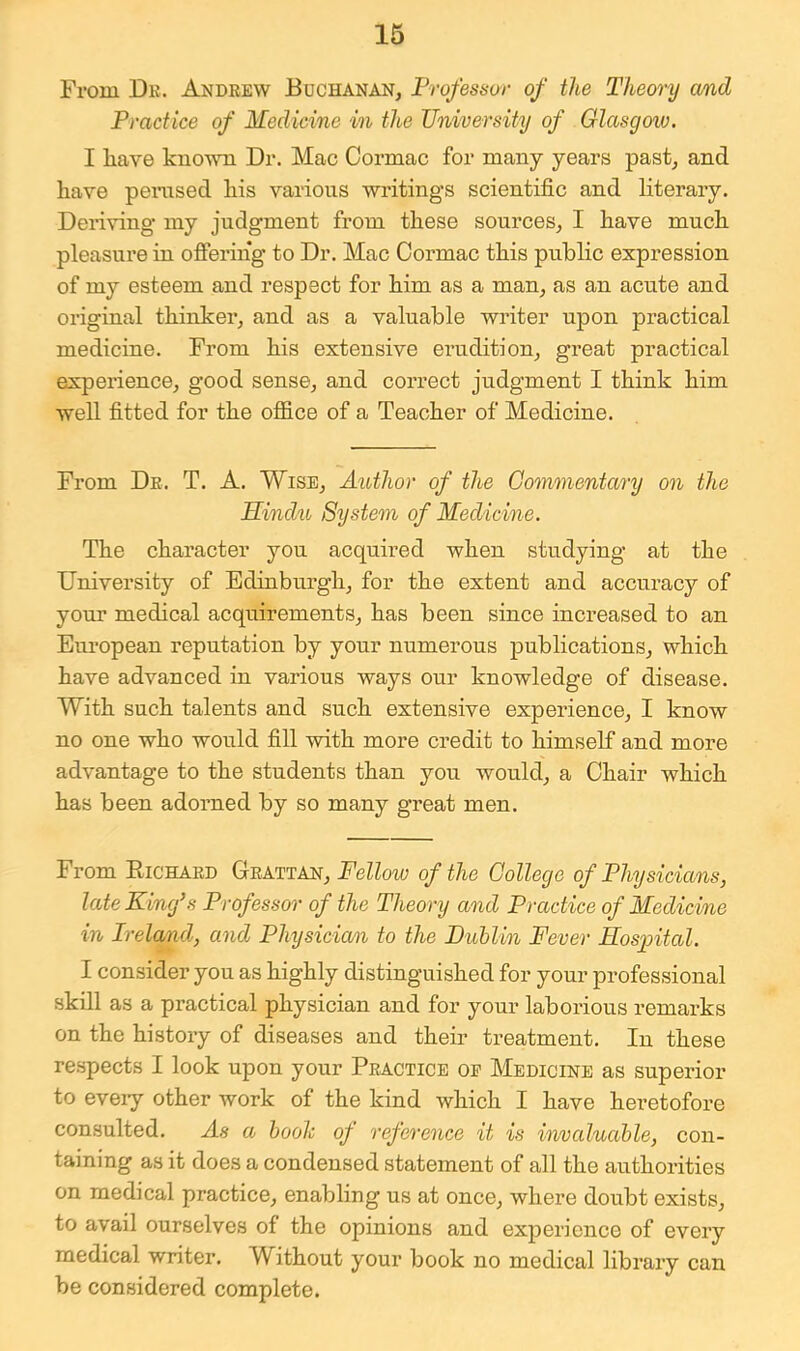 From Dk. Andrew Buchanan, Professor of the Theory cmd Practice of Medicine in the University of Glasgoiv. I have known Dr. Mac Cormac for many years past, and have pemsed his various writings scientific and literary. Deriving my judgment from these sources, I have much pleasure in ofiering to Dr. Mac Oormac this public expression of my esteem and respect for him as a man, as an acute and original thinker, and as a valuable writer upon practical medicine. From his extensive erudition, great practical experience, good sense, and correct judgment I think him well fitted for the office of a Teacher of Medicine. From Dr. T. A. Wise, Author of the Commentary on the Hindu System of Medicine. The character you acquired when studying at the University of Edinburgh, for the extent and accuracy of your medical acquirements, has been since increased to an Eui’opean reputation by your numerous publications, which have advanced in various ways our knowledge of disease. With such talents and such extensive experience, I know no one who would fill with more credit to himself and more advantage to the students than you would, a Chair which has been adorned by so many great men. From Eichard Grattan, Fellow of the College of Physicians, late King’s Professor of the Theory and Practice of Medicine in Ireland, and Physicia/n to the Duhlin Fever Hospital. I consider you as highly distinguished for your professional skill as a practical physician and for your laborious remarks on the history of diseases and their treatment. In these respects I look upon your Practice oe Medicine as superior to eveiy other work of the kind which I have heretofore consulted. As a hooh of reference it is invaluable, con- taining as it does a condensed statement of all the authorities on medical practice, enabling us at once, where doubt exists, to avail ourselves of the opinions and experience of every medical writer. Without your book no medical library can be considered complete.