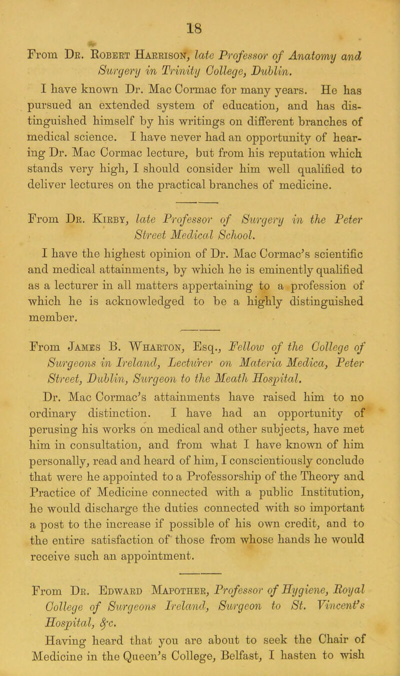 From Dr. Robert Harrison, late Professw of Anatomy and Surgery in Trinity Gollege, Duhlin. 1 have known Dr. Mac Coianac for many years. He has pursued an extended system of education, and has dis- tinguished himself by his writings on different branches of medical science. I have never had an opportunity of hear- ing Dr. Mac Cormac lecture, but from his reputation which stands very high, I should consider him well qualified to deliver lectures on the practical branches of medicine. From Dr. Kirby, late Professor of Stirgery in the Peter Street Medical School. I have the highest opinion of Dr. Mac Cormac^s scientific and medical attainments, by which he is eminently qualified as a lecturer in all matters appertaining to a profession of which he is acknowledged to be a highly distinguished member. From James B. Wharton, Esq., Fellow of the College of Surgeons in Ireland, Lecturer on Materia Medica, Peter Street, Puhlin, Siirgeon to the Meath Hospital. Dr. Mac Cormac^s attainments have raised him to no ordinary distinction. I have had an opportunity of perusing his works on medical and other subjects, have met him in consultation, and from what I have known of him personally, read and heard of him, I conscientiously conclude that were he appointed to a Professorship of the Theory and Practice of Medicine connected with a public Institution, he would discharge the duties connected with so important a post to the increase if possible of his own credit, and to the entire satisfaction of those from whose hands he would receive such an appointment. From Dr. Edward Mapother, Professor of Hygiene, Royal College of Surgeons Ireland, Surgeon to St. Vincentes Hospital, ^'c. Having heard that you are about to seek the Chair of Medicine in the Queen^s College, Belfast, I hasten to wish