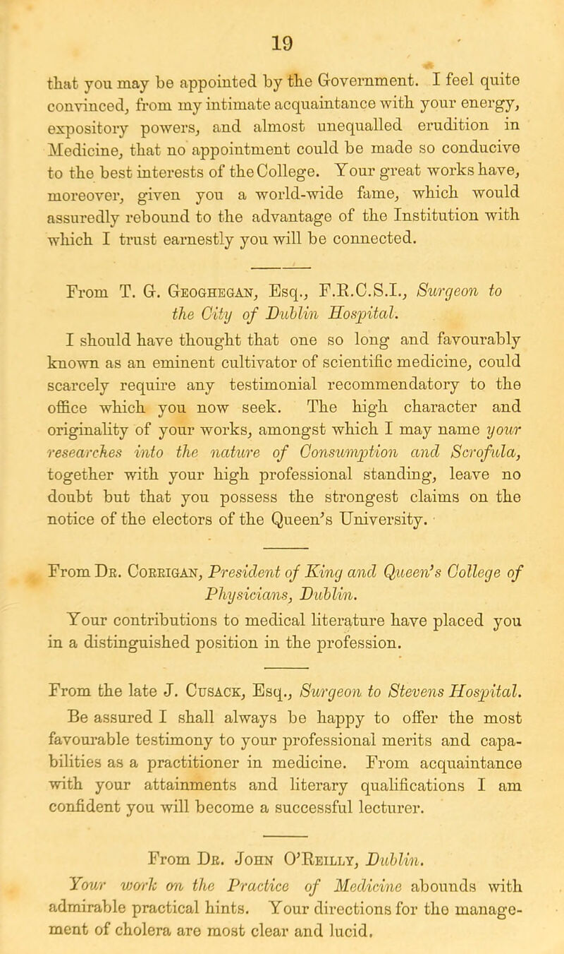 that you may be appointed by the Government. I feel quite convinced^ from my intimate acquaintance with your energy, expository powers, and almost unequalled erudition in Medicine, that no appointment could be made so conducive to the best interests of the College. Your great works have, moreover, given you a world-wide fame, which would assuredly rebound to the advantage of the Institution with which I trust earnestly you will be connected. From T. G. Geoghegan, Esq., F.E.O.S.I., Surcjeon to the City of Duhlm Hospital. I shonld have thought that one so long and favourably known as an eminent cultivator of scientific medicine, could scarcely require any testimonial recommendatory to the office which you now seek. The high character and originality of your works, amongst which I may name your researches into the naUore of Consumption and Scrofula, together with your high professional standing, leave no donbt but that you possess the strongest claims on the notice of the electors of the Queen^s University. From De. Coeeigan, President of King and Queen’s College of Physicians, Dublin. Your contributions to medical literature have placed you in a distingnished position in the profession. From the late J. Cusack, Esq., Surgeon to Stevens Hospital. Be assured I shall always be happy to offer the most favourable testimony to your professional merits and capa- bilities as a practitioner in medicine. From acquaintance with your attainments and literary qualifications I am confident you will become a successful lecturer. From De. John O^Eeilly, Dublin. Your wcrrh on the Practice of Medicine abounds with admirable practical hints. Your directions for the manage- ment of cholera are most clear and lucid,