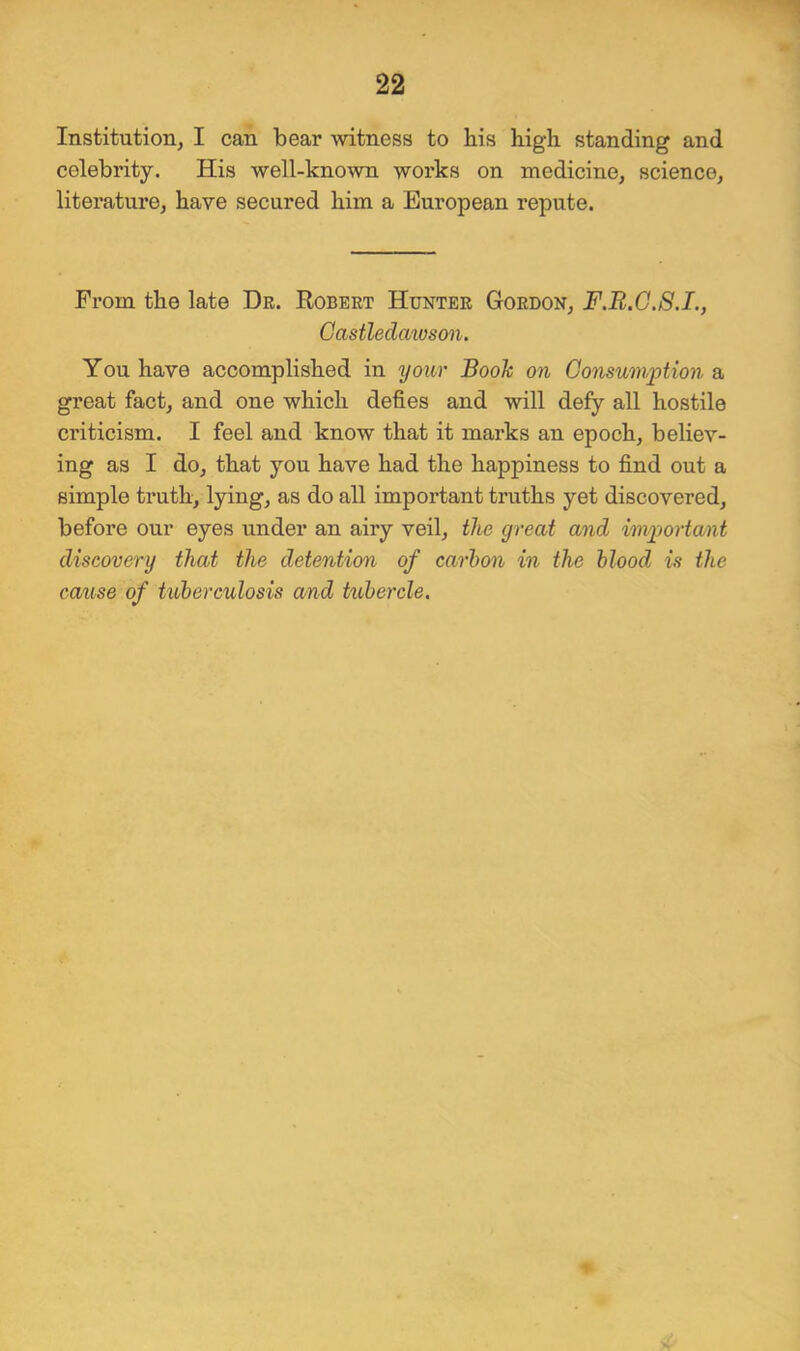 Institution, I can bear witness to his high standing and celebrity. His well-known woi’ks on medicine, science, literature, have secured him a European repute. From the late Dr. Robert Hunter Gordon, F.R.G.S.I., Castledmoson. You have accomplished in your Booh on Consumption a great fact, and one which defies and will defy all hostile ci’iticism. I feel and know that it marks an epoch, believ- ing as I do, that you have had the happiness to find out a simple truth, lying, as do all important truths yet discovered, before our eyes under an airy veil, the great and important discovery that the detention of carbon in the blood is the cause of tuberculosis and tubercle.