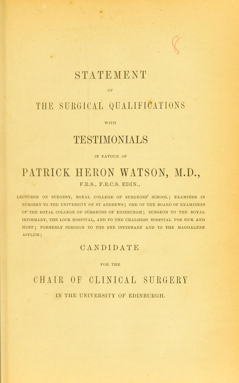 STATEMENT OF THE SURGICAL QUALIFICATIONS WITH TESTIMONIALS IN FAVOUR OP PATRICK HERON WATSON, M.D., F.E.S., F.K.C.S. EDIN., LECTURER ON SURGERY, ROYAL COLLEGE OF SURGEONS’ SCHOOL; EXAMINER IN SURGERY TO THE UNIVERSITY OP ST ANDREWS ; ONE OF THE BOARD OF EXAMINERS OF THE ROYAL COLLEGE OF SURGEONS OP EDINBURGH ; SURGEON TO THE ROYAL INFIRMARY, THE LOCK HOSPITAL, AND TO THE CHALMERS HOSPITAL FOR SICK AND HURT ; FORMERLY SURGEON TO THE EYE INFIRMARY AND TO THE MAGDALENE ASYLUM ; CANDIDATE FUR THE CHAIR OF CLINICAL SURGERY IN THE UNIVERSITY OF EDINBURGH