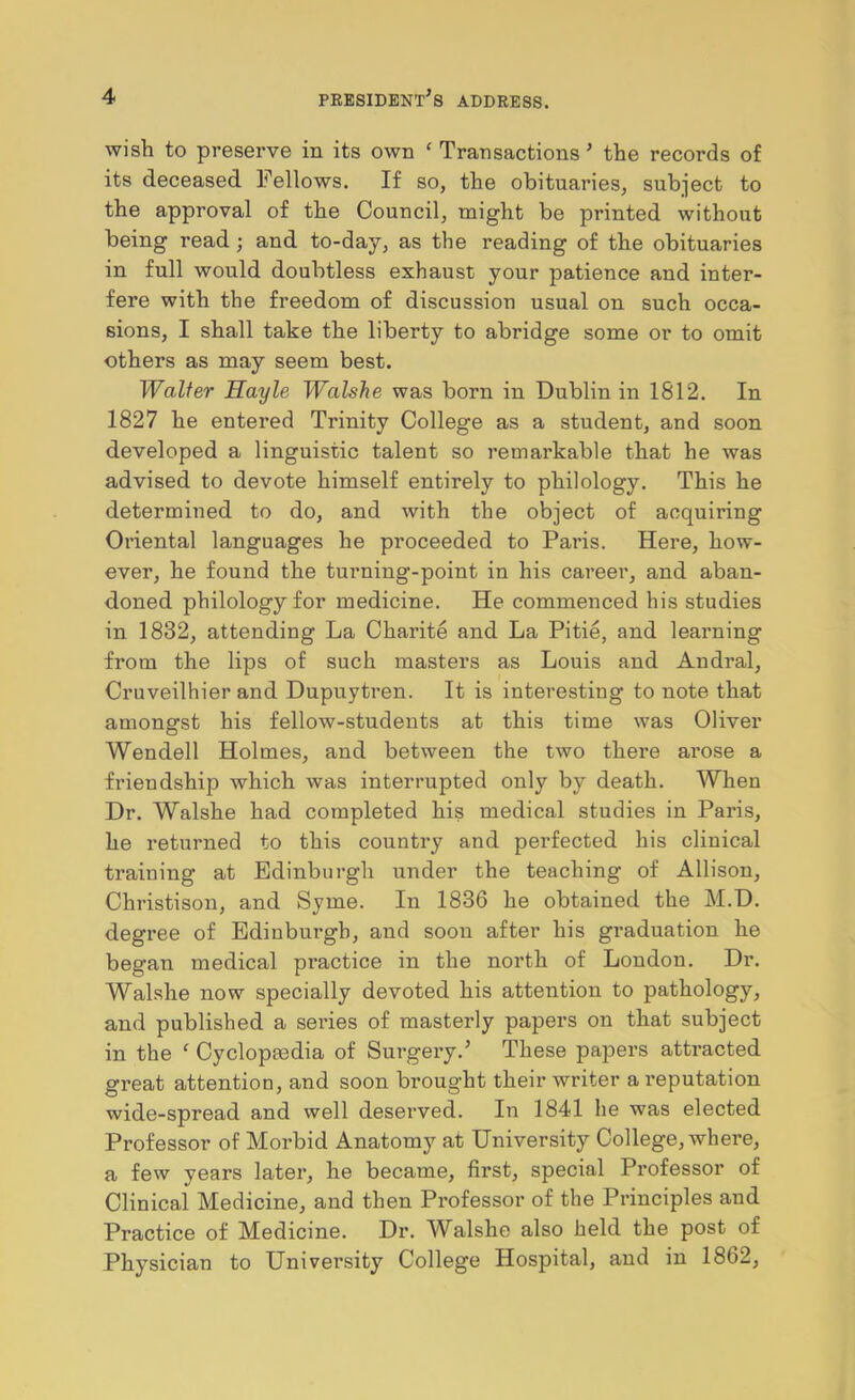 wish to preserve in its own ‘ Transactions ’ the records of its deceased Fellows. If so, the obituaries, subject to the approval of the Council, might be printed without being read; and to-day, as the reading of the obituaries in full would doubtless exhaust your patience and inter- fere with the freedom of discussion usual on such occa- sions, I shall take the liberty to abridge some or to omit others as may seem best. Walter Hayle Walshe was born in Dublin in 1812. In 1827 he entered Trinity College as a student, and soon developed a linguistic talent so remarkable that he was advised to devote himself entirely to philology. This he determined to do, and with the object of acquiring Oriental languages he proceeded to Paris. Here, how- ever, he found the turning-point in his career, and aban- doned philology for medicine. He commenced his studies in 1832, attending La Charite and La Pitie, and learning from the lips of such masters as Louis and Andral, Cruveilhier and Dupuytren. It is interesting to note that amongst his fellow-students at this time was Oliver Wendell Holmes, and between the two there arose a friendship which was interrupted only by death. When Dr. Walshe had completed his medical studies in Paris, he returned to this country and perfected his clinical training at Edinburgh under the teaching of Allison, Christison, and Syme. In 1836 he obtained the M.D. degree of Edinburgh, aud soon after his graduation he began medical practice in the north of London. Dr. Walshe now specially devoted his attention to pathology, and published a series of masterly papers on that subject in the  Cyclopedia of Surgery.’ These papers attracted great attention, and soon broug’ht their writer a reputation wide-spread and well deserved. In 1841 he was elected Professor of Morbid Anatomy at University College, where, a few years later, he became, fix’st, special Professor of Clinical Medicine, and then Professor of the Principles and Practice of Medicine. Dr. Walshe also held the post of Physician to University College Hospital, and in 1862,