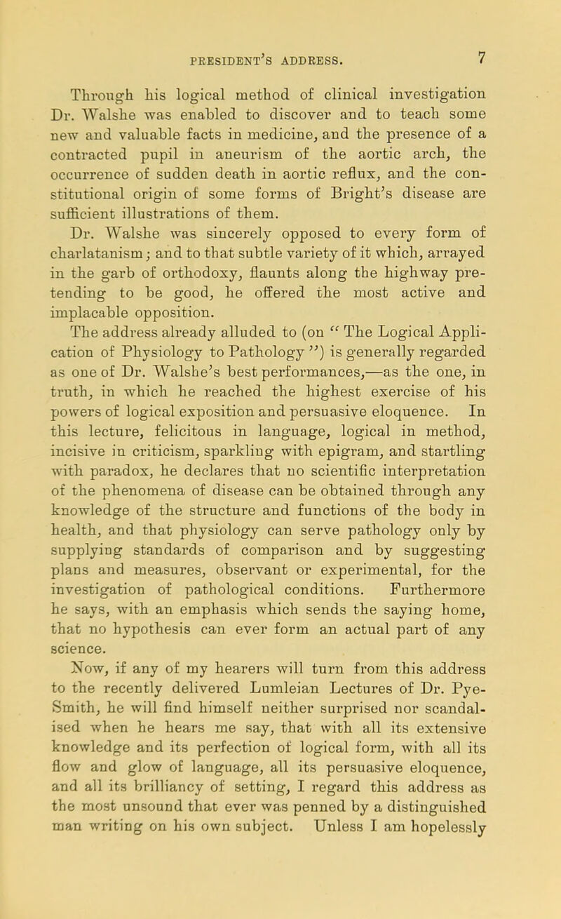 Through his logical method of clinical investigation Dr. Walshe was enabled to discover and to teach some new and valuable facts in medicine, and the presence of a contracted pupil in aneurism of the aortic arch, the occurrence of sudden death in aortic reflux, and the con- stitutional origin of some forms of Bright’s disease are sufiicient illustrations of them. Dr. Walshe was sincerely opposed to every form of charlatanism; and to that subtle variety of it which, arrayed in the garb of orthodoxy, flaunts along the highway pre- tending to be good, he offered the most active and implacable opposition. The address already alluded to (on The Logical Appli- cation of Physiology to Pathology ”) is generally regarded as one of Dr. Walshe’s best performances,—as the one, in truth, in which he reached the highest exercise of his powers of logical exposition and persuasive eloquence. In this lectui’e, felicitous in language, logical in method, incisive in criticism, sparkling with epigram, and startling with paradox, he declares that no scientific interpretation of the phenomena of disease can be obtained through any knowledge of the structure and functions of the body in health, and that physiology can serve pathology only by supplying standards of comparison and by suggesting plans and measures, observant or experimental, for the investigation of pathological conditions. Furthermore he says, with an emphasis which sends the saying home, that no hypothesis can ever form an actual part of any science. Now, if any of my hearers will turn from this address to the recently delivered Lumleian Lectures of Dr. Pye- Smith, he will find himself neither surprised nor scandal- ised when he hears me say, that with all its extensive knowledge and its perfection of logical form, with all its flow and glow of language, all its persuasive eloquence, and all its brilliancy of setting, I I’egard this address as the most unsound that ever was penned by a distinguished man writing on his own subject. Unless I am hopelessly