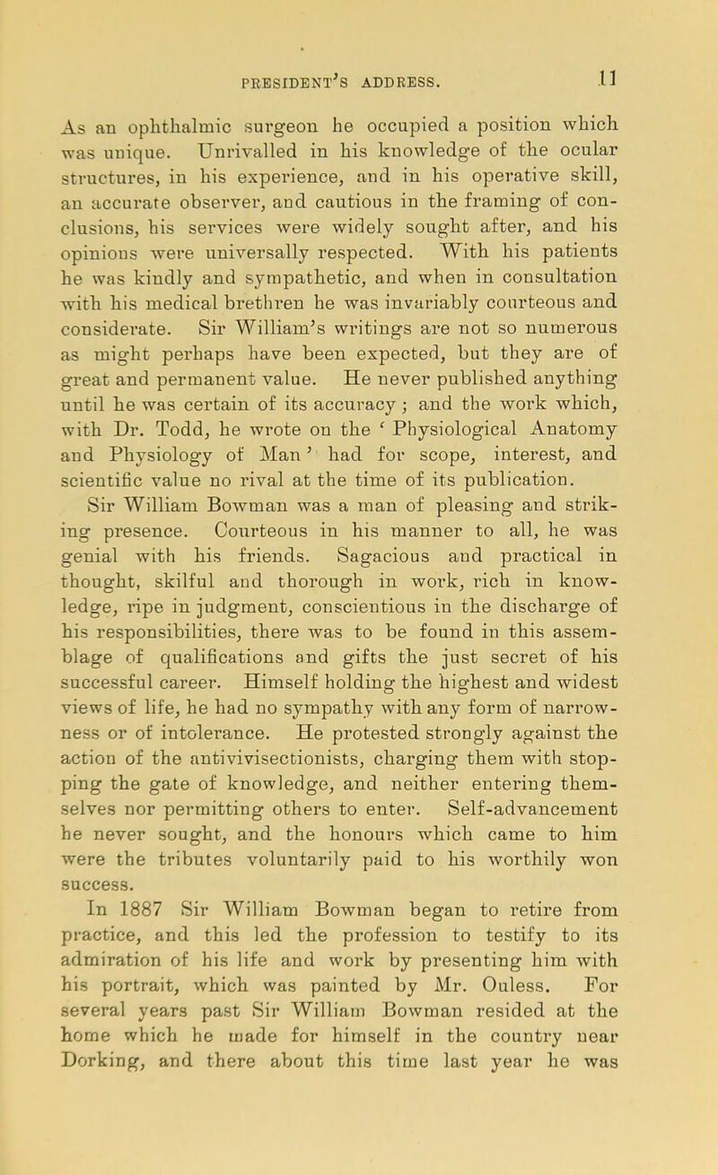 As an ophthalmic surgeon he occupied a position which was unique. Unrivalled in his knowledge of the ocular structures, in his experience, and in his operative skill, an accurate observer, and cautious in the framing of con- clusions, his seiwices were widely sought after, and his opinions were universally respected. With his patients he was kindly and sympathetic, and when in consultation with his medical brethren he was invariably courteous and considerate. Sir William’s writings are not so numerous as might perhaps have been expected, but they are of great and permanent value. He never published anything until he was certain of its accuracy ; and the work which, with Dr. Todd, he wrote on the ' Physiological Anatomy and Physiology of Man’ had for scope, interest, and scientific value no rival at the time of its publication. Sir William Bowman was a man of pleasing and strik- ing presence. Courteous in his manner to all, he was genial with his friends. Sagacious and practical in thought, skilful and thorough in work, rich in know- ledge, I’ipe in judgment, conscientious in the discharge of his responsibilities, there was to be found in this assem- blage of qualifications and gifts the just secret of his successful career. Himself holding the highest and widest views of life, he had no sympathy with any form of narrow- ness or of intolerance. He protested strongly against the action of the antivivisectionists, charging them with stop- ping the gate of knowledge, and neither entering them- selves nor permitting others to enter. Self-advancement he never sought, and the honours which came to him were the tributes voluntarily paid to his worthily won success. In 1887 Sir William Bowman began to retire from practice, and this led the profession to testify to its admiration of his life and work by presenting him with his portrait, which was painted by Mr. Ouless. For several years past Sir William Bowman resided at the home which he made for himself in the country near Dorking, and there about this time last year he was