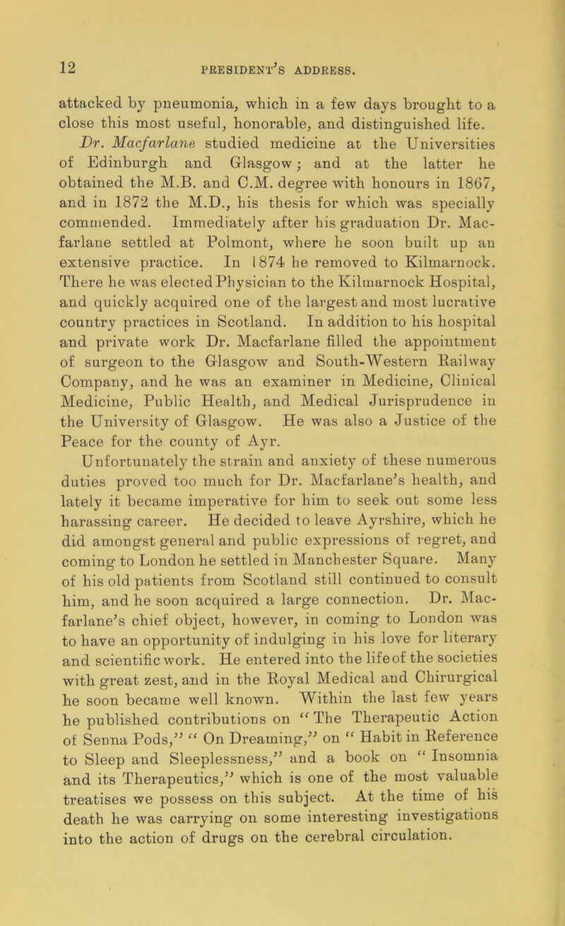 attacked by pneumonia, which in a few days brought to a close this most useful, honorable, and distinguished life. Dr. Macfarlane studied medicine at the Universities of Edinburgh and Glasgow; and at the latter he obtained the M.B. and C.M. degree with honours in 1867, and in 1872 the M.D., his thesis for which was specially commended. Immediately after his graduation Dr. Mac- farlane settled at Polmont, where he soon built up an extensive practice. In 1874 he removed to Kilmarnock. There he was elected Physician to the Kilmarnock Hospital, and quickly acquired one of the largest and most lucrative country practices in Scotland. In addition to his hospital and private work Dr. Macfarlane filled the appointment of surgeon to the Glasgow and South-Western Railway Company, and he was an examiner in Medicine, Clinical Medicine, Public Health, and Medical Jurisprudence in the University of Glasgow. He was also a Justice of the Peace for the county of Ayr. Unfortunately the strain and anxiety of these numerous duties proved too much for Dr. Macfarlane^s health, and lately it became imperative for him to seek out some less harassing career. He decided to leave Ayrshire, which he did amongst general and public expressions of regret, and coming to London he settled in Manchester Square. Many of his old patients from Scotland still continued to consult him, and he soon acquired a large connection. Dr. Mac- farlane’s chief object, however, in coming to London was to have an opportunity of indulging in his love for literary and scientific work. He entered into the life of the societies with great zest, and in the Royal Medical and Chirurgical he soon becan>e well known. Within the last few years he published contributions on “ The Therapeutic Action of Senna Pods,^^ “ On Dreaming,” on “ Habit in Reference to Sleep and Sleeplessness,” and a book on “ Insomnia and its Therapeutics,” which is one of the most valuable treatises we possess on this subject. At the time of his death he was carrying on some interesting investigations into the action of drugs on the cerebral circulation.