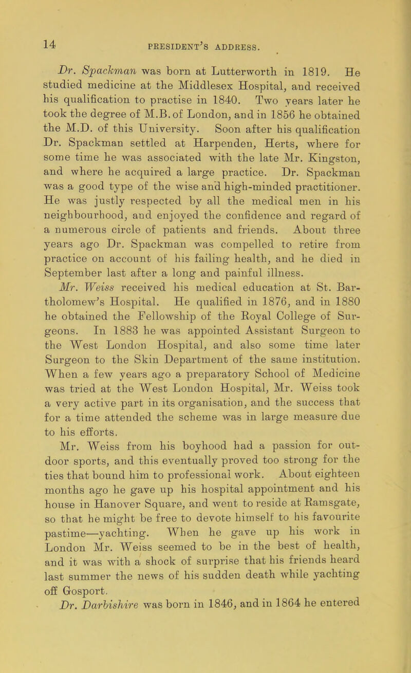 Dr. Spademan was born at Lutterworth in 1819. He studied medicine at the Middlesex Hospital, and received his qualification to practise in 1840. Two years later he took the degree of M.B.of London, and in 1856 he obtained the M.D. of this University. Soon after his qualification Dr. Spackman settled at Harpenden, Herts, where for some time he was associated with the late Mr. Kingston, and where he acquired a large practice. Dr. Spackman was a good type of the wise and high-minded practitioner. He was justly respected by all the medical men in his neighbourhood, and enjoyed the confidence and regard of a numerous circle of patients and friends. About three years ago Dr. Spackman was compelled to retire from practice on account of his failing health, and he died in September last after a long and painful illness. Mr. Weiss received his medical education at St. Bar- tholomew’s Hospital. He qualified in 1876, and in 1880 he obtained the Fellowship of the Royal College of Sur- geons. In 1883 he was appointed Assistant Surgeon to the West London Hospital, and also some time later Surgeon to the Skin Department of the same institution. When a few years ago a preparatory School of Medicine was tried at the West London Hospital, Mr. Weiss took a very active part in its organisation, and the success that for a time attended the scheme was in large measure due to his efforts. Mr. Weiss from his boyhood had a passion for out- door sports, and this eventually proved too strong for the ties that bound him to professional work. About eighteen months ago he gave up his hospital appointment and his house in Hanover Square, and went to reside at Ramsgate, so that he might be free to devote himself to his favourite pastime—yachting. When he gave up his work in London Mr. Weiss seemed to be in the best of health, and it was with a shock of surprise that his friends heard last summer the news of his sudden death while yachting oS Gosport. Dr. Darhishire was born in 1846, and in 1864 he entered