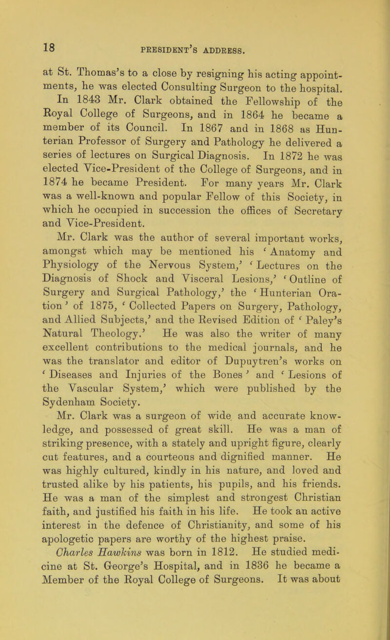 at St. Thomas’s to a close by resigning his acting appoint- ments, he was elected Consulting Surgeon to the hospital. In 1843 Mr. Clark obtained the Fellowship of the Koyal College of Surgeons, and in 1864 he became a member of its Council. In 1867 and in 1868 as Hun- terian Professor of Surgery and Pathology he delivered a series of lectures on Surgical Diagnosis. In 1872 he was elected Vice-President of the College of Surgeons, and in 1874 he became President. For many years Mr. Clark was a well-known and popular Fellow of this Society, in which he occupied in succession the offices of Secretary and Vice-President. Mr. Clark was the author of several important works, amongst which may be mentioned his ^ Anatomy and Physiology of the Nervous System,’ ^ Lectures on the Diagnosis of Shock and Visceral Lesions,’ ' Outline of Surgery and Surgical Pathology,’ the ' Hunterian Ora- tion ’of 1875, ^ Collected Papers on Surgery, Pathology, and Allied Subjects,’ and the Eevised Edition of ‘ Paley’s Natural Theology.’ He was also the writer of many excellent contributions to the medical journals, and he was the translator and editor of Dupuytren’s works on ‘ Diseases and Injuries of the Bones ’ and ‘ Lesions of the Vascular System,’ which were published by the Sydenham Society. Mr. Clark was a surgeon of wide, and accurate know- ledge, and possessed of great skill. He was a man of striking presence, with a stately and upright figure, clearly cut features, and a courteous and dignified manner. He was highly cultured, kindly in his nature, and loved and trusted alike by his patients, his pupils, and his friends. He was a man of the simplest and strongest Christian faith, and justified his faith in his life. He took an active interest in the defence of Christianity, and some of his apologetic papers are worthy of the highest praise. Charles Hawkins was born in 1812. He studied medi- cine at St. George’s Hospital, and in 1836 he became a Member of the Eoyal College of Surgeons. It was about