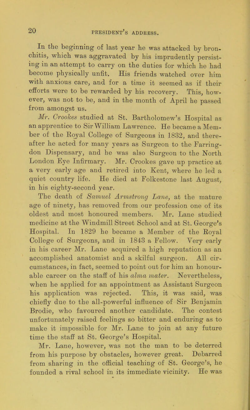 In the beginning of last year he was attacked by bron- chitis, which was aggravated by his imprudently persist- ing in an attempt to carry on the duties for which he had become physically unfit. His friends watched over him with anxious care, and for a time it seemed as if their efforts were to be rewarded by his recovery. This, how- ever, was not to be, and in the month of April he passed from amongst us. Mr. Croohes studied at St. Bartholomew’s Hospital as an apprentice to Sir^Villiam Lawrence. He became a Mem- ber of the Royal College of Surgeons in 1832, and there- after he acted for many years as Surgeon to the Farring- don Dispensary, and he was also Surgeon to the North London Eye Infirmary. Mr. Crookes gave up practice at a very early age and retired into Kent, where he led a quiet country life. He died at Folkestone last August, in his eighty-second year. The death of Samuel Armstrong Lane, at the mature age of ninety, has removed from our profession one of its oldest and most honoured members. Mr. Lane studied medicine at the Windmill Street School and at St. Greoi-ge’s Hospital. In 1829 he became a Member of the Royal College of Surgeons, and in 1843 a Fellow. Very early in his career Mr. Lane acquired a high reputation as an accomplished anatomist and a skilful surgeon. All cir- cumstances, in fact, seemed to point out for him an honour- able career on the staff of his alma mater. Nevertheless, when he applied for an appointment as Assistant Surgeon his application was rejected. This, it was said, was chiefly due to the all-powerful influence of Sir Benjamin Brodie, who favoured another candidate. The contest unfortunately raised feelings so bitter and enduring as to make it impossible for Mr. Lane to join at any future time the staff at St. George’s Hospital. Mr. Lane, however, was not the man to be deterred from his purpose by obstacles, however great. Debarred from sharing in the official teaching of St. George’s, he founded a rival school in its immediate vicinity. He was