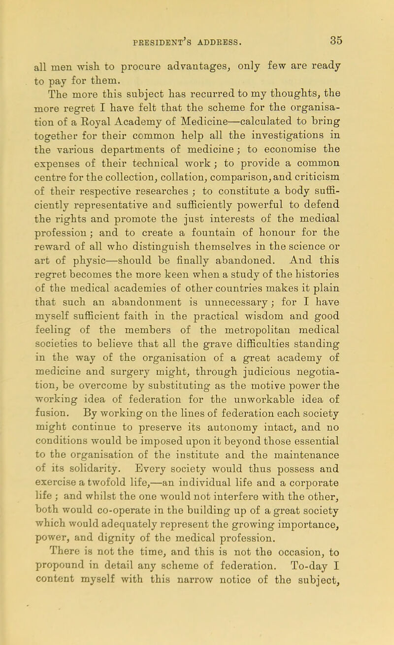 all men wisli to procure advantages, only few are ready to pay for them. The more this subject has recurred to my thoughts, the more regret I have felt that the scheme for the organisa- tion of a Eoyal Academy of Medicine—calculated to bring together for their common help all the investigations in the various departments of medicine j to economise the expenses of their technical work ; to provide a common centre for the collection, collation, comparison, and criticism of their respective researches ; to constitute a body suffi- ciently representative and sufficiently powerful to defend the rights and promote the just interests of the medical profession; and to create a fountain of honour for the reward of all who distinguish themselves in the science or art of physic—should be finally abandoned. And this regret becomes the more keen when a study of the histories of the medical academies of other countries makes it plain that such an abandonment is unnecessary; for I have myself sufficient faith in the practical wisdom and good feeling of the members of the metropolitan medical societies to believe that all the grave difficulties standing in the way of the organisation of a great academy of medicine and surgery might, through judicious negotia- tion, be overcome by substituting as the motive power the working idea of federation for the unworkable idea of fusion. By working on the lines of federation each society might continue to preserve its autonomy intact, and no conditions would be imposed upon it beyond those essential to the organisation of the institute and the maintenance of its solidarity. Every society would thus possess and exercise a twofold life,—an individual life and a corporate life ; and whilst the one would not interfere with the other, both would co-operate in the building up of a great society which would adequately represent the growing importance, power, and dignity of the medical profession. There is not the time, and this is not the occasion, to propound in detail any scheme of federation. To-day I content myself with this nari’ow notice of the subject.