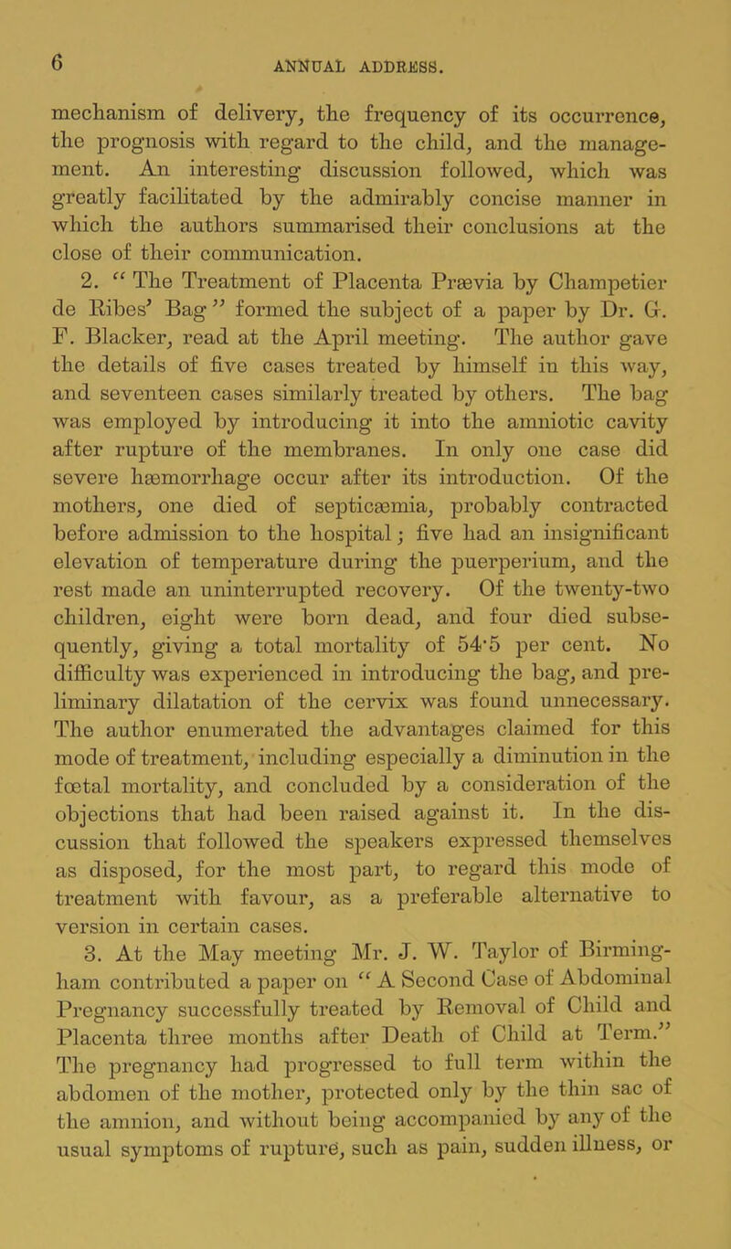 mechanism of delivery, the frequency of its occurrence, the prognosis with regard to the child, and the manage- ment. An interesting discussion followed, which was greatly facilitated by the admirably concise manner in which the authors summarised their conclusions at the close of their communication. 2. “ The Treatment of Placenta Preevia by Champetier de Pibes^ Bag ” formed the subject of a paper by Dr. Gr. F. Blacker, read at the April meeting. The author gave the details of five cases treated by himself in this w^ay, and seventeen cases similarly treated by others. The bag was employed by introducing it into the amniotic cavity after rupture of the membranes. In only one case did severe hgemorrhage occur after its introduction. Of the mothers, one died of septicgemia, probably contracted before admission to the hospital; five had an insignificant elevation of temperature during the puerperium, and the rest made an uninterrupted recovery. Of the twenty-two children, eight were born dead, and four died subse- quently, giving a total mortality of 54’5 per cent. No difficulty was experienced in introducing the bag, and pre- liminary dilatation of the cervix was found unnecessary. The author enumerated the advantages claimed for this mode of treatment, including especially a diminution in the foetal mortality, and concluded by a consideration of the objections that had been raised against it. In the dis- cussion that followed the speakers expressed themselves as disposed, for the most part, to regard this mode of treatment with favour, as a preferable alternative to version in certain cases. 3. At the May meeting Mr. J. W. Taylor of Birming- ham contributed a paper on “ A Second Case of Abdominal Pregnancy successfully treated by Removal of Child and Placenta three months after Death of Child at Term.^’ The pregnancy had progressed to full term within the abdomen of the mother, j)rotected only by the thin sac of the amnion, and without being accompanied by any of the usual symptoms of rupture, such as pain, sudden illness, or