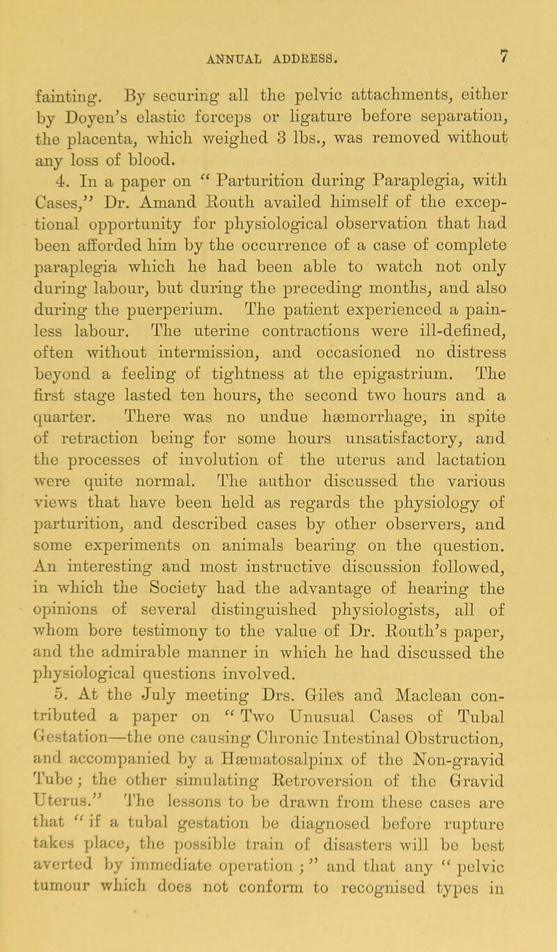 fainting. By securing all the pelvic attachments^ either by Doyen’s elastic forceps or ligature before separation^ the placenta, which weighed 3 lbs., was removed without any loss of blood. 4. In a paper on “ Parturition during Paraplegia, with Cases,” Dr. Amand Eouth availed himself of the excep- tional opportunity for physiological observation that had been afforded him by the occurrence of a case of complete paraplegia which he had been able to watch not only during labour, but during the preceding months, and also during the puerperium. The patient expeiienced a pain- less labour. The uterine contractions were ill-defined, often without intermission, and occasioned no distress beyond a feeling of tightness at the epigastrium. The first stage lasted ten hours, the second two hours and a quarter. There was no undue heemorrhage, in spite of retraction being for some hours unsatisfactory, and the processes of involution of the uterus and lactation were quite normal. The author discussed the various views that have been held as regards the physiology of parturition, and described cases by other observers, and some expei’iments on animals bearing on the question. An interesting and most instructive discussion followed, in which the Society had the advantage of hearing the opinions of several distinguished physiologists, all of whom bore testimony to the value of Dr. Routh’s paper, and the admirable manner in which he had discussed the physiological questions involved. 5. At the July meeting Drs. Giles and Maclean con- tributed a paper on Two Unusual Cases of Tubal Ge.station—the one causing Chronic Intestinal Obstruction, and accompanied by a Haematosalpinx of the Non-gravid Tube; the other simulating Retroversion of the Gravid Uterus.” 'J’he lessons to be drawn from these cases are that “ if a tubal gestation be diagnosed before rupture takes place, the possible train of disasters will be best averted by immediate operation ; ” and that any “ pelvic tumour which does not conform to recognised typos in