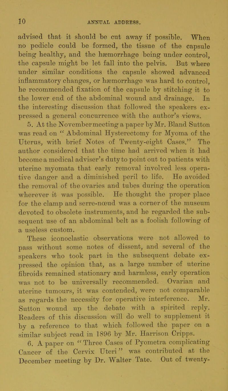 advised that it should be cut away if possible. When no pedicle could be formed, the tissue of the capsule being healthy, and the heemorrhage being under control, the capsule might be let fall into the pelvis. But where under similar conditions the capsule shoAved advanced inflammatory changes, or haemorrhage was hard to control, he recommended fixation of the capsule by stitching it to the loAver end of the abdominal Avound and drainage. In the interesting discussion that folloAved the speakers ex- pressed a general concurrence with the author’s Anews. 5. At the November meeting a paper by Mr. Bland Sutton Avas read on ‘‘ Abdominal Hysterectomy for Myoma of the Uterus, Avith brief Notes of Twenty-eight Cases.” The author considered that the time had arrived Avhen it had become a medical adviser’s duty to point out to patients Avith uterine myomata that early removal involved less opera- tive danger and a diminished peril to life. He aAmided the removal of tbeoAmries and tubes during the operation wherever it was possible. He thought the proper place for the clamp and serre-noeud Avas a corner of the museum devoted to obsolete instruments, and he regarded the sub- sequent use of an abdominal belt as a foolish folloAving of a useless custom. These iconoclastic observations were not alloAved to pass Avithout some notes of dissent, and several of the speakers who took part in the subsequent debate ex- pressed the opinion that, as a large number of uterine fibroids remained stationary and harmless, early operation was not to be universally recommended. Ovarian and uterine tumours, it was contended, Avere not comparable as regards the necessity for operative interference. Mr. Sutton Avound up the debate with a spirited reply. Readers of this discussion Avill do well to supplement it by a reference to that which folloAved the paper on a similar subject read in 1896 by Mr. Harrison Cripps. 6. A paper on Three Cases of Pyometra com|)licatiug Cancer of the CerAox Uteri ” Avas contributed at the December meeting by Dr. Walter Tate. Out of tAventy-