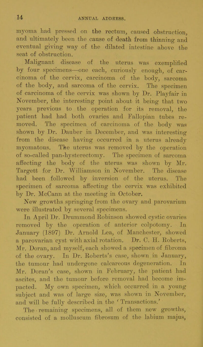 myoma had pressed on the rectum, caused obstruction, and ultimately been the cause of death from thinning and eventual giving way of the dilated intestine above the seat of obstruction. Malignant disease of the uterus was exemplified by four specimens—one each, curiously enough, of car- cinoma of the cervix, carcinoma of the body, sarcoma of the body, and sarcoma of the cervix. The specimen of carcinoma of the cervix was shown by Dr. Playfair in November, the interesting point about it being that two years previous to the operation for its removal, the patient had had both ovaries and Fallopian tubes re- moved. The specimen of carcinoma of the bodj'- was shown by Dr. Dauber in December, and was interesting from the disease having occm’red in a uterus already myomatous. The uterus was removed by the operation of so-called pan-hysterectomy. The specimen of sarcoma affecting the body of the uterus was shown by Mr. Targett for Dr. Williamson in November. The disease had been followed by inversion of the uterus. The specimen of sarcoma affecting the cervix was exhibited by Dr. McCann at the meeting in October. New growths springing fi’om the ovary and parovarium were illustrated by several specimens. In April Dr. Drummond Robinson showed cystic ovaries removed by the operation of anterior colpotomy. In January (1897) Dr. Arnold Lea, of Manchester, showed a parovarian cyst with axial rotation. Dr. C. H. Roberts, Mr. Doran, and myself, each showed a specimen of fibroma of the ovary. In Dr. Roberts’s case, shown in January, the tumour had undergone calcareous degeneration. In Mr. Doran’s case, shown in February, the patient had ascites, and the tumour before removal had become im- pacted. My own specimen, Avhich occurred in a young subject and was of large size, was shown in November, and will be fully described in the ' 'I’ransactions.’ The remaining specimens, all of them new growths, consisted of a molluscum fibrosum of the labium majus.