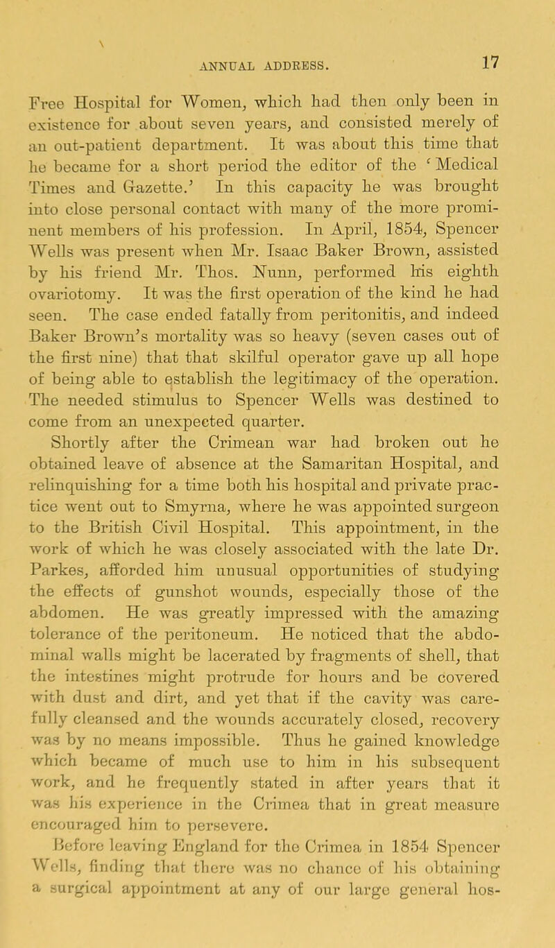 Free Hospital for Women, which had then only been in existence for about seven years, and consisted merely of an out-patient department. It was about this time that he became for a short period the editor of the ^ Medical Times and Gazette.’ In this capacity he was brought iuto close personal contact with many of the more promi- nent members of his profession. In April, 1854, Spencer AVells was present when Mr. Isaac Baker Brown, assisted by his friend Mr. Thos. Nunn, performed Ms eighth ovariotomy. It was the first operation of the kind he had seen. The case ended fatally from peritonitis, and indeed Baker Brown’s mortality was so heavy (seven cases out of the first nine) that that skilful operator gave up all hope of being able to establish the legitimacy of the operation. The needed stimulus to Spencer Wells was destined to come from an unexpected quarter. Shortly after the Crimean war had broken out he obtained leave of absence at the Samaritan Hospital, and relinquishing for a time both his hospital and pi’ivate prac- tice went out to Smyrna, where he was appointed surgeon to the British Civil Hospital. This appointment, in the work of which he was closely associated with the late Dr. Parkes, afforded him uuusual opportunities of studying the effects of gunshot wounds, especially those of the abdomen. He was greatly impressed with the amazing tolerance of the j)eritoneum. He noticed that the abdo- minal walls might be lacerated by fragments of shell, that the intestines might protrude for hours and be covered with dust and dirt, and yet that if the cavity was care- fully clean.sed and the wounds accurately closed, recovery was by no means impossible. Thus he gained knoAvledge which became of much use to him in his subsequent work, and he frequently stated in after years that it was his experience in the Crimea that in great measiu’e encouraged hiin to persevere. before leaving England for the Crimea in 1854 Spencer Wells, finding that thero was no chance of his obtaining a surgical appointment at any of our large general hos-