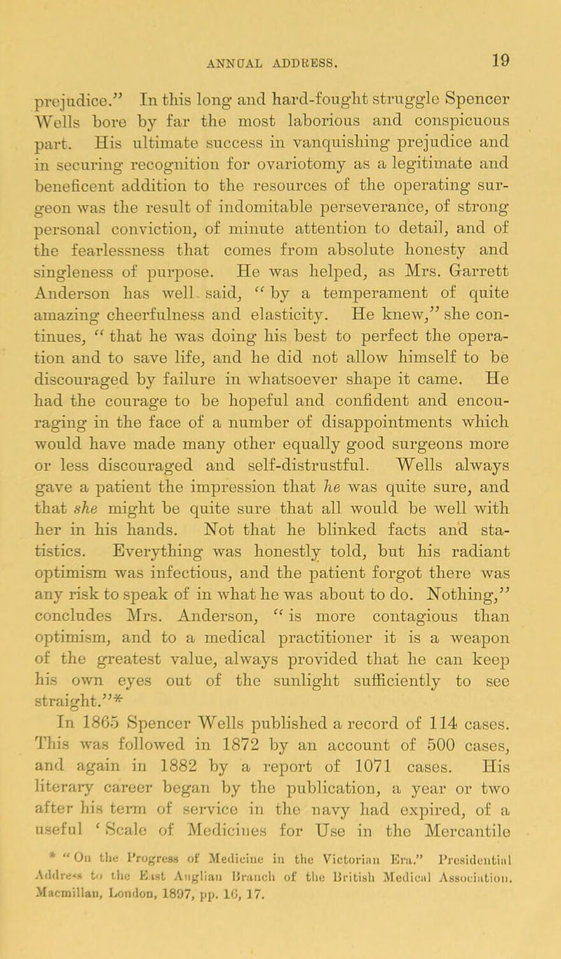 prejudice.•” In this long and hard-fought struggle Spencer Wells bore by far the most laborious and conspicuous part. His ultimate success in vanquishing prejudice and in securing recognition for ovariotomy as a legitimate and beneficent addition to the resources of the operating sur- geon Avas the result of indomitable perseverance, of strong personal conviction, of minute attention to detail, and of the fearlessness that comes from absolute honesty and singleness of purpose. He was helped, as Mrs. Garrett Anderson has well- said, “ by a temperament of quite amazing cheerfulness and elasticity. He knew,” she con- tinues, “ that he was doing his best to perfect the opera- tion and to save life, and he did not allow himself to be discouraged by failure in whatsoever shape it came. He had the courage to be hopeful and confident and encou- raging in the face of a number of disappointments which would have made many other equally good surgeons more or less discouraged and self-distrustful. Wells always gave a patient the impression that he was quite sure, and that she might be quite sure that all would be well with her in his hands. Not that he blinked facts and sta- tistics. Everything was honestly told, but his radiant optimism was infectious, and the patient forgot there was any risk to speak of in what he was about to do. Nothing,” concludes Mrs. Anderson, “ is more contagious than optimism, and to a medical practitioner it is a weapon of the greatest value, always provided that he can keep his own eyes out of the sunlight sufficiently to see straight.”* In 1865 Spencer Wells published a record of 114 cases. This Avas folloAved in 1872 by an account of 500 cases, and again in 1882 by a report of 1071 cases. His literary career began by the publication, a year or tAvo after his teiun of service in the navy had expired, of a useful ‘ Scale of Medicines for Use in the Mercantile ♦ “ On tlie Progress of Medicine in fclie Victorian Eni.” Presidential Addrc'i.s to the E ist Aiiglia.ii Praiicli of tlic Eritish Medical Association. Macmillan, London, 1897, pp. 10, 17.