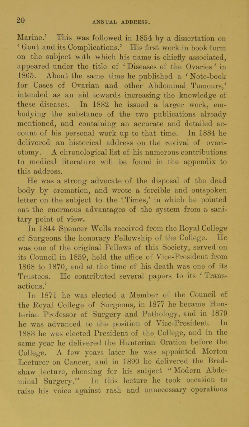 Marine.’ This was followed in 1854 hy a dissertation on ^ Gout and its Complications.’ His first work in book form on the subject with which his name is chiefly associated, appeared under the title of ' Diseases of the Ovaries ’ in 1865. About the same time he published a ^Note-book for Cases of Ovarian and other Abdominal Tumours/ intended as an aid towards increasing the knowledge of these diseases. In 1882 he issued a larger work, em- bodying the substance of the two publications already mentioned, and containing an accui’ate and detailed ac- count of his personal work up to that time. In 1884 he delivered an historical address on the revival of ovari- otomy. A chronological list of his numerous contributions to medical literature will be found in the apj^endix to this address. He was a strong advocate of the disposal of the dead body by cremation, and wrote a forcible and outspoken letter on the subject to the ‘ Times,’ in which he pointed out the enormous advantages of the system from a sani- tary point of view. In 1844 Spencer Wells received from the Royal College of Surgeons the honorary Fellowship of the College. He was one of the original Fellows of this Society, served on its Council in 1859, held the office of Vice-President from 1868 to 1870, and at the time of his death was one of its Trustees. He contributed several papers to its ‘ Trans- actions.’ In 1871 he was elected a Member of the Council of the Royal College of Surgeons, in 1877 he became Hun- terian Professor of Surgery and Pathology, and in 1879 he was advanced to the position of Vice-President. In 1883 he was elected President of the College, and in the same year he delivered the Hunterian Oration before the College. A few years later he was appointed Morton Lectui’er on Cancer, and in 1890 he delivered the Brad- shaw lecture, choosing for his subject “ Modern Abdo- minal Surgery.” In this lecture he took occasion to raise his voice against rash and unnecessary operations