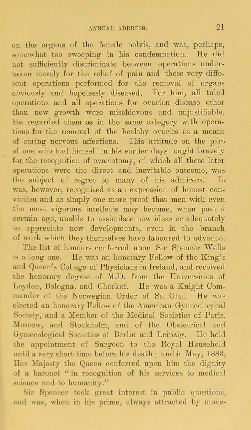 on the organs of the female pelvis^ and was, perhaps, somewhat too sweeping in his condemnation. He did not sufficiently discriminate between operations under- taken merely for the relief of pain and those very diffe- rent operations performed for the removal of organs obviously and hopelessly diseased. For him, all tubal operations and all operations for ovarian disease other than new growth were mischievous and unjustifiable. He regarded them as in the same category with opera- tions for the removal of the healthy ovaries as a means of curing nervous affections. This attitude on the part of one who had himself in his earlier days fought bravely for the recognition of ovariotomy, of which all these later operations were the direct and inevitable outcome, was the subject of regret to many of his admirers. It was, however, recognised as an expression of honest con- viction and as simply one more proof that men with even the most vigorous intellects may become, when past a certain age, unable to assimilate new ideas or adequately to appreciate new developments, even in the branch of work which they themselves have laboured to advance. The list of honours conferred upon Sir Spencer Wells is a long one. He was an honorary Fellow of the King’s and Queen’s College of Physicians in Ireland, and received the honorary degree of M.D. from the Universities of Leyden, Bologma, and Charkof. He was a Knight Com- mander of the Norwegian Order of St. Olaf. He was elected an honorary Fellow of the American Glynecological Society, and a Member of the Medical Societies of Pai’is, Moscow, and Stockholm, and of the Obstetrical and Gynaecological Societies of Berlin and Leipzig. He held the appointment of Surgeon to the Koyal Household until a very short time before his death ; and in May, 1883, Her Majesty the Queen conferred upon him the dignity of a baronet in recognition of his services to medical science and to humanity.” Sir Spencer took great intoi’cst in public ([uestions, and was, when in his prime, always attracted by move-