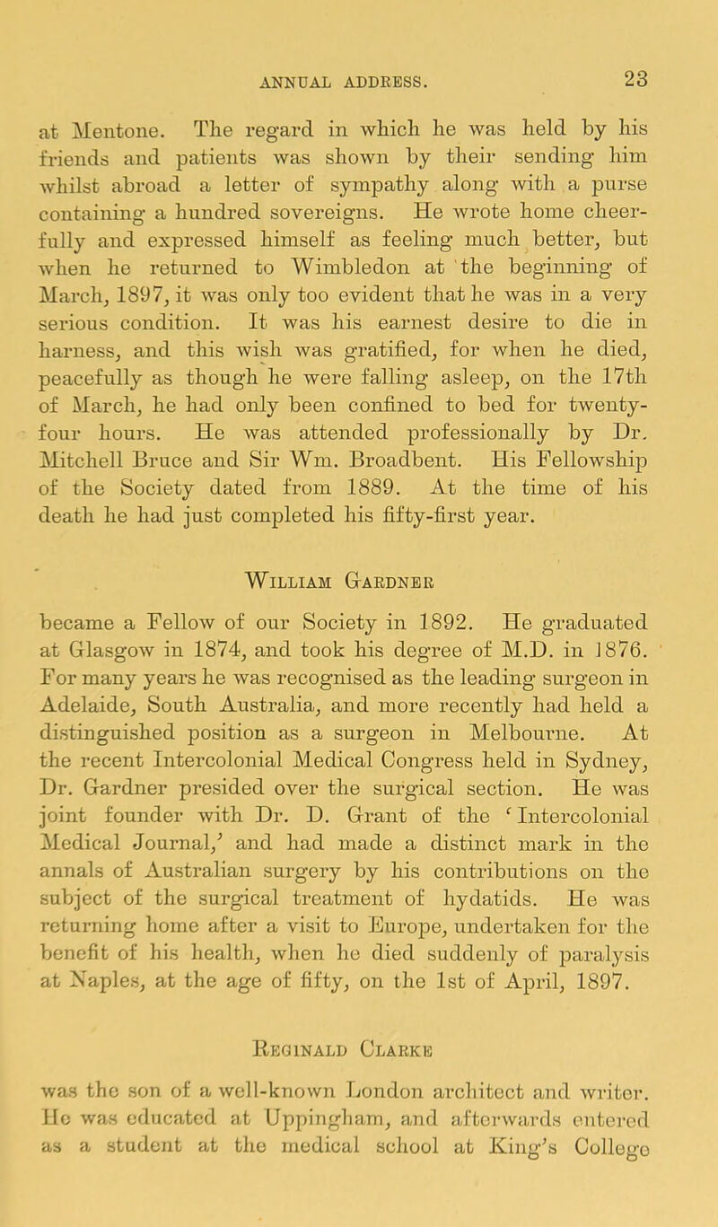 at Mentone. The regard in which he was held by his friends and patients was shown by their sending him whilst abroad a letter of sympathy along with a purse containing a hundred sovereigns. He wrote home cheer- fully and expressed himself as feeling much better^ but when he returned to Wimbledon at the beginning of March, 1897, it was only too evident that he was in a very serious condition. It was his earnest desire to die in harness, and this wish was gratified, for when he died, peacefully as though he were falling asleep, on the 17th of March, he had only been confined to bed for twenty- four hours. He was attended professionally by Dr. Mitchell Bruce and Sir Wm. Broadbent. His Fellowship of the Society dated from 1889. At the time of his death he had just completed his fifty-first year. William G-ardner became a Fellow of our Society in 1892. He graduated at Glasgow in 1874, and took his degree of M.D. in J876. For many years he was recognised as the leading surgeon in Adelaide, South Australia, and more recently had held a distinguished position as a surgeon in Melbourne. At the recent Intercolonial Medical Congress held in Sydney, Dr. Gardner presided over the surgical section. He was joint founder with Dr. D. Grant of the ‘ Intercolonial Medical Journal,^ and had made a distinct mark in the annals of Australian surgery by his contributions on the subject of the surgical treatment of hydatids. He was returning home after a visit to Eurojie, undertaken for the benefit of his health, when he died suddenly of paralysis at Naple.s, at the age of fifty, on the 1st of April, 1897. Reginald Clarke was the son of a well-known London architect and writer. Ho was educated at Uppingham, and afterwards entered as a student at the medical school at King’s College