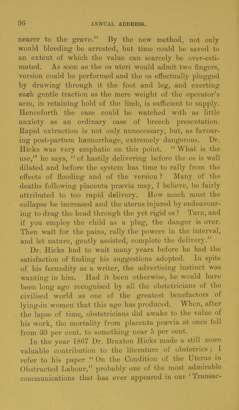 nearer to the grave.'” By the ne'w method, not only would bleeding be arrested, but time could be saved to an extent of which the value can scarcely be over-esti- mated. As soon as the os uteri would admit two fingers, version could be performed and the os effectually plugged by drawing through it the foot and leg, and exerting such gentle traction as the mere weight of the operator’s arm, in retaining hold of the limb, is sufficient to supply. Henceforth the case could be Avatched Avith as little anxiety as an ordinary case of breech presentation. Bapid extraction is not only unnecessary, but, as favour- ing post-partum hasmorrhage, extremely dangerous. Dr. Hicks was very emphatic on this point. What is the use,” he says, “ of hastily delivering before the os is Avell dilated and before the system has time to rally from the effects of flooding and of the version ? Many of the deaths folloAAdng placenta praevia may, I believe, be fairly attributed to too rapid delivery. Hoav much must the collapse be increased and the uterus injured by endeavour- ing to drag the head through the yet rigid os ! Turn, and if you employ the child as a plug, the danger is over. Then Avait for the pains, rally the poAvers in the interval, and let nature, gently assisted, complete the delivery.” Dr. Hicks had to wait many years before he had the satisfaction of finding his suggestions adopted. In spite of his fecundity as a writer, the advertising instinct Avas wanting- in him. Had it been otherwise, he Avould have been long ago recognised by all the obstetricians of the civilised world as one of the greatest benefactors of lying-in Avomen that this age has produced. When, after the lapse of time^ obstetricians did aAvake to the value of his Avork, the mortality from placenta prjBvia at once fell from 30 per cent, to something near 5 per cent. In the year 1867 Dr. Braxton Hicks made a still more valuable contribution to the literature of obstetrics; I refer to his paper “ On the Condition of the Uterus in Obstructed Labour,” probably one of the most admirable communications that -has ever appeai’ed in our Iransac-