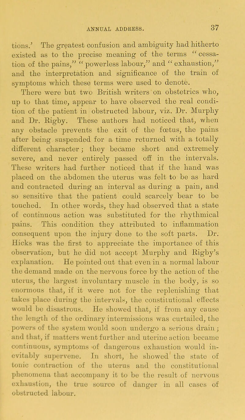 tions.' Tlie greatest confusion and ambiguity had hitherto existed as to the precise meaning of the terms ‘^cessa- tion of the pains,” “ powerless labour,” and “ exhaustion,” and the interpretation and significance of the train of symptoms which these terms were used to denote. There were but two British writers on obstetrics who, up to that time, appear to have observed the real condi- tion of the patient in obstructed labour, viz. Dr. Murphy and Dr. Rigby. These authors had noticed that, when any obstacle prevents the exit of the foetus, the pains after being suspended for a time returned with a totally different character; they became short and extremely severe, and never entirely passed off in the intervals. These writers had further noticed that if the hand was placed on the abdomen the uterus was felt to be as hard and contracted during an interval as during a pain, and so sensitive that the patient could scarcely bear to be touched. In other words, they had observed that a state of continuous action was substituted for the rhythmical pains. This condition they attributed to inflammation consequent upon the injury done to the soft parts. Dr. Hicks was the first to appreciate the importance of this observation, but he did not accept Murphy and Rigby^s explanation. He pointed out that even in a normal labour the demand made on the nervous force by the action of the uterus, the largest involuntary muscle in the body, is so enormous that, if it were not for the replenishing that takes place during the intervals, the constitutional effects would be disastrous. He showed that, if from any cause the length of the ordinary intermissions was curtailed, the powei's of the system would soon undergo a serious drain; and that, if matters went further and uterine action became continuous, symptoms of dangerous exhaustion would in- evitably supervene. In short, he showed the state of tonic contraction of the uterus and the constitutional phenomena that accoin]jany it to be the result of nervous exliaustion, tlie true source of danger in all cases of obstructed labour.