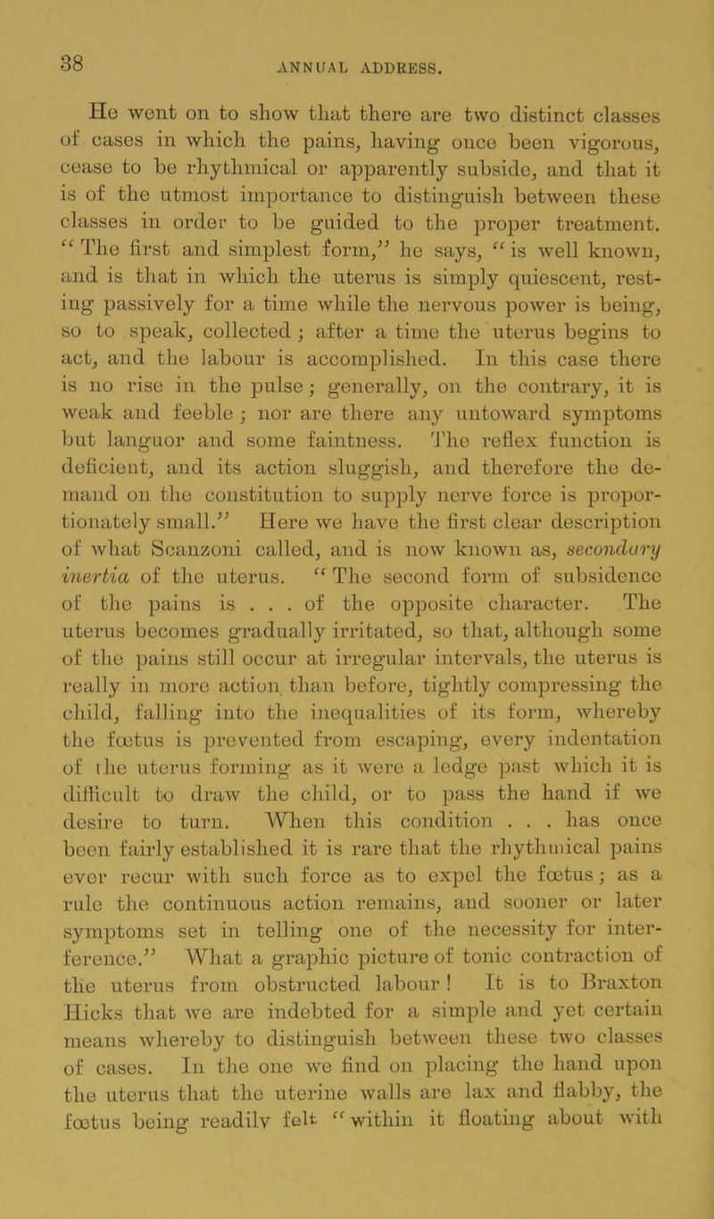 He went on to show that there are two distinct classes of cases in which the pains, having’ once been vigorous, cease to be rhythmical or apparently subside, and that it is of the utmost importance to distinguish between these classes in order to be guided to the proper treatment. The first and simplest form,” he says, is well known, and is that in which the uterus is simply quiescent, rest- ing passively for a time while the nervous power is being, so to speak, collected; after a time the uterus begins to act, and the labour is accomplished. In this case there is no rise in the pulse; generally, on the contrary, it is weak and feeble ; nor are there any untoward symptoms but languor and some faintness. I’he reflex function is deficient, and its action sluggish, and therefore the de- mand on the constitution to supply nerve force is propor- tionately small.” Here we have the first clear description of what Scanzoni called, and is now known as, secondary inertia of the uterus. “ The second form of subsidence of the pains is ... of the opposite character. The uterus becomes gradually irritated, so that, although some of the pains still occur at irregular intervals, the uterus is really in more action than before, tightly compressing the child, falling into the inequalities of its form, whereby the foetus is prevented from escaping, every indentation of the uterus forming as it were a ledge ]Dast which it is difficult to draw the child, or to pass the hand if we desire to turn. When this condition . . . has once been fairly established it is rare that the rhythmical pains ever recur with such force as to expel the foetus; as a rule the continuous action remains, and sooner or later symptoms set in telling one of the necessity for intei’- ference.” What a graphic picture of tonic contraction of the uterus from obstructed labour! It is to Braxton Hicks that we are indebted for a simple and yet certain means whereby to distinguish between these two classes of cases. In the one we find on placing the hand upon the uterus that the uterine walls are lax and flabby, the foetus being readilv felt '‘’within it floating about with
