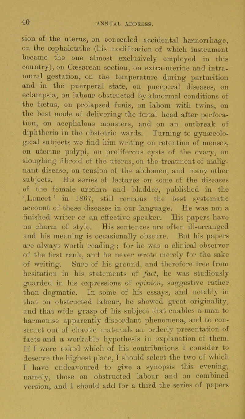 sion of the uterus, on concealed accidental hsemorrhago, on the cephalotribe (his modification of which instrument became the one almost exclusively employed in this country), on Caesarean section, on extra-uterine and intra- mural gestation, on the temperature during parturition and in the puerperal state, on puerperal diseases, on eclampsia, on labour obstructed by abnormal conditions of the foetus, on prolapsed funis, on labour with twins, on the best mode of delivering the foetal head after perfora- tion, on acephalous monsters, and on an outbreak of diphthei’ia in the obstetric wards. Turning to gynaecolo- gical subjects we find him writing on retention of menses, on uterine polypi, on proliferous cysts of the ovaiy, on sloughiaig fibroid of the uterus, on the treatment of malig- nant disease, on tension of the abdomen, and many other subjects. His series of lectures on some of the diseases of the female urethra and bladder, published in the ‘.Lancet ’ in 1867, still remains the best systematic account of these diseases in our language. He was not a finished writer or an effective speaker. His papers have no charm of style. His sentences are often ill-arranged and his meaning is occasionally obscure. But his papers are always worth reading; for he was a clinical observer of the first rank, and he never wrote merely for the sake of writing. Sure of his ground, and therefore free from hesitation in his statements of fact, he was studiously guarded in his expressions of opinion, suggestive rather than dogmatic. In some of his essays, and notably in that on obstructed labour, he showed great originality, and that wide grasp of his subject that enables a man to harmonise ajDparently discordant jDhenomena, and to con- struct out of chaotic materials an orderly presentation of facts and a workable hypothesis in explanation of them. If I were asked which of his contributions I consider to deserve the highest place, I should select the two of which I have endeavoured to give a synopsis this evening, namely, those on obstructed labour and on combined version, and I should add for a third the series of papers