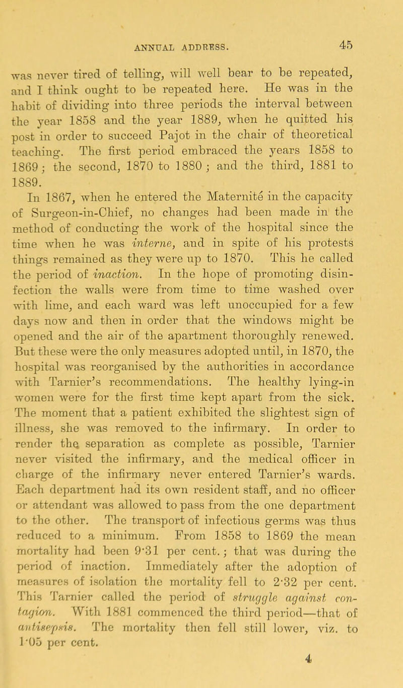 was never tired of telling, will well bear to be repeated, and I think ought to be repeated here. He was in the habit of dividing into three periods the interval between the year 1858 and the year 1889, when he quitted his post in order to succeed Pajot in the chair of theoretical teaching. The first period embraced the years 1858 to 1869; the second, 1870 to 1880 ; and the third, 1881 to 1889. In 1867, when he entered the Maternite in the capacity of Surgeon-in-Chief, no changes had been made in the method of conducting the work of the hospital since the time Avhen he was interne, and in spite of his protests things remained as they were up to 1870. This he called the period of inaction. In the hope of promoting disin- fection the walls were from time to time washed over with lime, and each ward was left unoccupied for a few days now and then in order that the windows might be opened and the air of the apartment thoroughly renewed. But these were the only measures adopted until, in 1870, the hospital was reorganised by the authorities in accordance with Tarnier’s recommendations. The healthy lying-in women were for the first time kept apart from the sick. The moment that a patient exhibited the slightest sign of illness, she was removed to the infirmary. In order to render the separation as complete as possible, Tarnier never visited the infirmary, and the medical officer in cliarge of the infirmary never entered Tarnier’s wards. Each department had its own resident staff, and no officer or attendant was allowed to pass from the one department to the other. The transport of infectious germs was thus reduced to a minimum. From 1858 to 1869 the mean mortality had been 9'31 per cent.; that was during the period of inaction. Immediately after the adoption of measures of isolation the mortality fell to 2'32 per cent. This Tarnier called the period of strtiggle against con- tagion. With 1881 commenced the third period—that of antisepsis. The mortality then fell still lower, viz. to 1‘05 per cent. 4