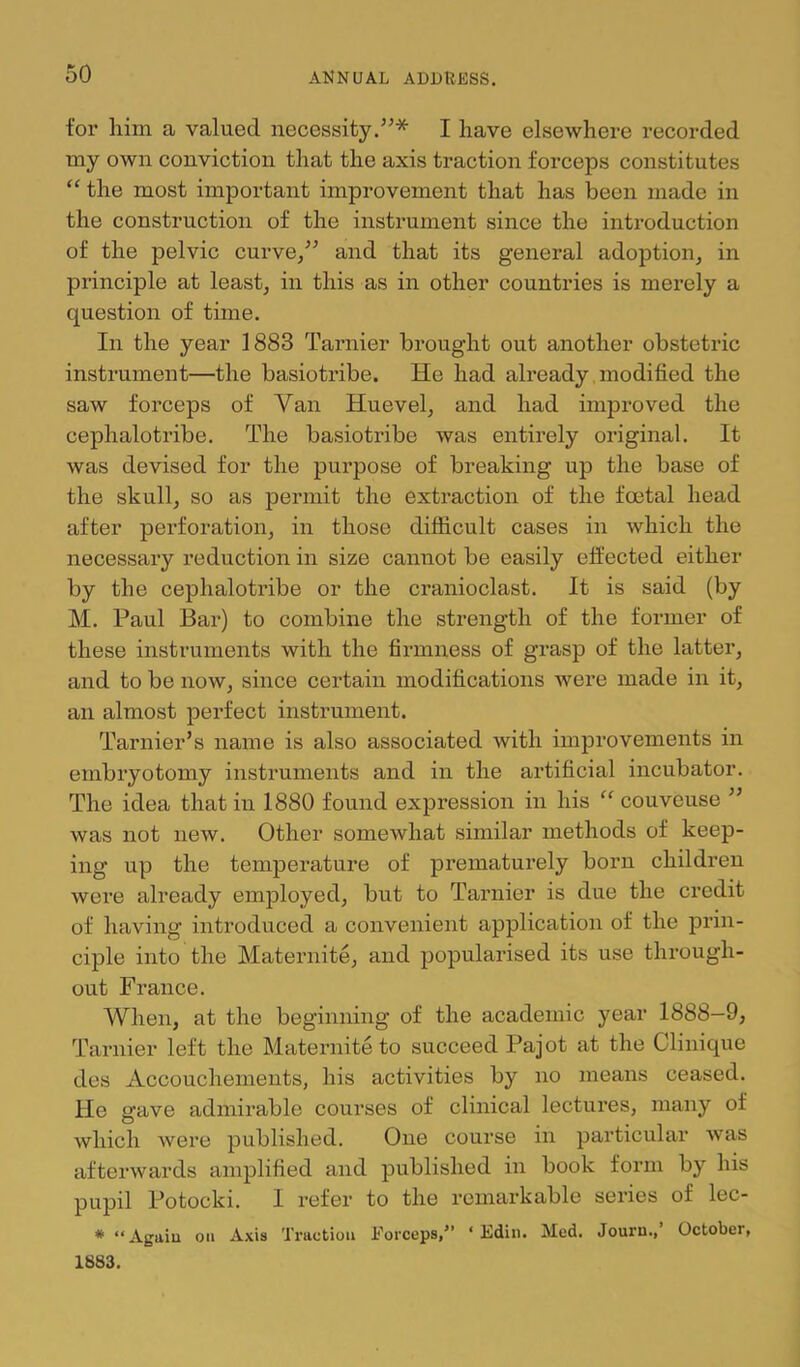 for him a valued necessity/^* I have elsewhere recorded my own conviction that the axis traction forceps constitutes ‘‘ the most important improvement that has been made in the construction of the instrument since the introduction of the pelvic curve/’ and that its general adoption^ in principle at leasts in this as in other countries is merely a question of time. In the year 1883 Tarnier brought out another obstetric instrument—the basiotribe. He had already modified the saw forceps of Van Huevel, and had improved the cephalotribe. The basiotribe was entirely original. It was devised for the purpose of breaking up the base of the skullj so as permit the extraction of the foetal head after perforation, in those difficult cases in which the necessary reduction in size cannot be easily effected either by the cephalotribe or the cranioclast. It is said (by M. Paul Bar) to combine the strength of the former of these instruments with the firmness of grasp of the latter, and to be now, since certain modifications were made in it, an almost jDerfect instrument. Tarnier’s name is also associated with improvements in embiyotomy instruments and in the artificial incubator. The idea that in 1880 found expression in his couveuse ” was not new. Other somewhat similar methods of keep- ing up the temperature of prematurely born children were already employed, but to Tarnier is due the credit of having introduced a convenient application of the prin- ciple into the Maternite, and popularised its use through- out France. When, at the beginning of the academic year 1888—9, Tarnier left the Maternite to succeed Pajot at the Clinique des Accouchements, his activities by no means ceased. He gave admirable courses of clinical lectures, many of which were published. One course in particular was afterwards amplified and published in book form by his pupil Potocki. I refer to the remarkable series of lec- * “ Again on Axis Traction Forceps,” ‘ Edin. Med. Jouru.,’ October, 1883.