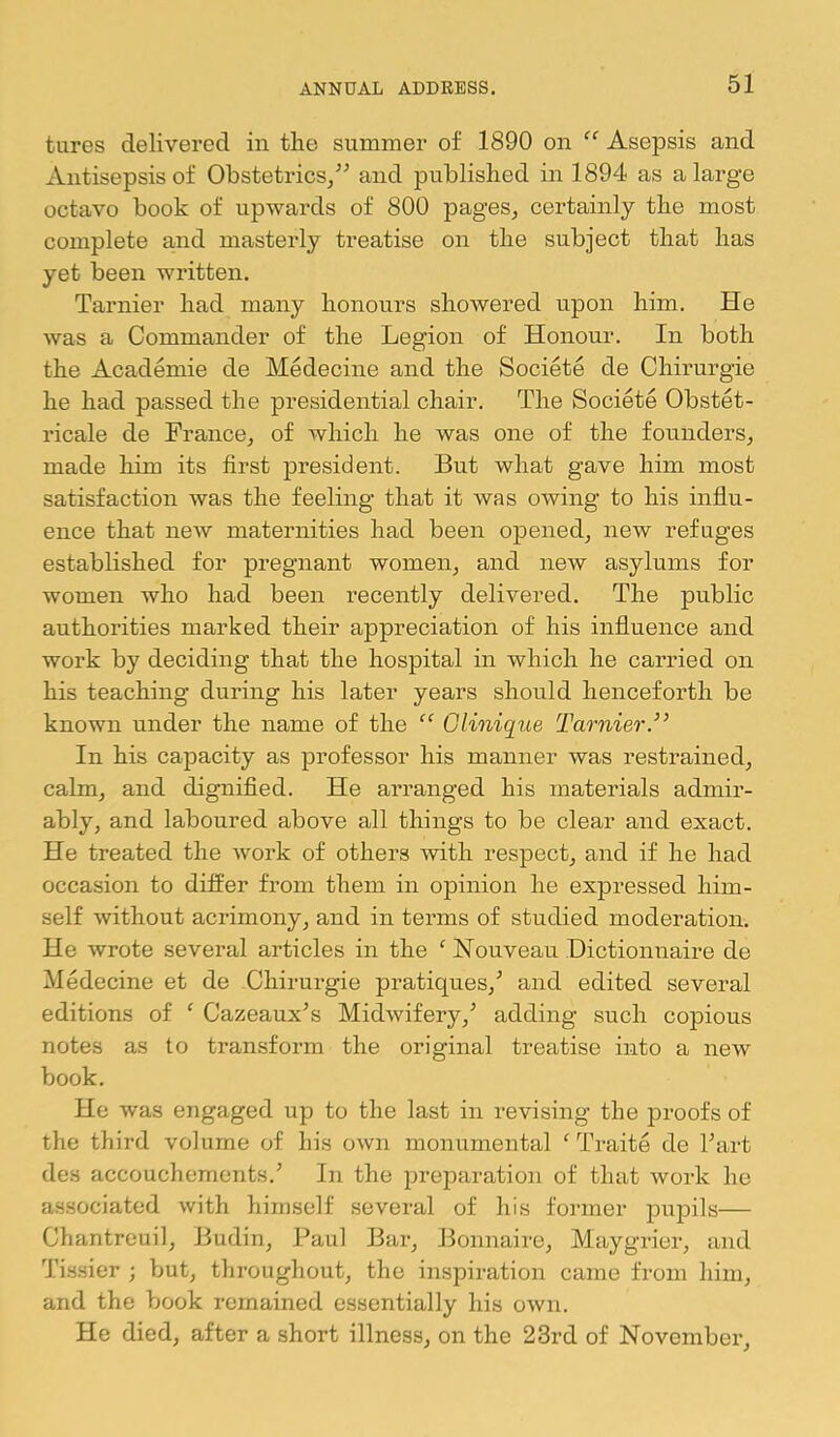 tures delivered in the summer of 1890 on Asepsis and Antisepsis of Obstetrics/^ and published in 1894 as a large octavo book of upwards of 800 pages, certainly the most complete and masterly treatise on the subject that has yet been written. Tarnier had many honours showered upon him. He Avas a Commander of the Legion of Honour. In both the Academie de Medecine and the Societe de Chirurgie he had passed the presidential chair. The Societe Obstet- ricale de France, of which he was one of the founders, made him its first president. But what gave him most satisfaction was the feeling that it was owing to his influ- ence that new maternities had been opened, new refuges established for pregnant women, and new asylums for women who had been recently delivered. The public authorities marked their appreciation of his influence and work by deciding that the hospital in which he carried on his teaching during his later years should henceforth be known under the name of the Clinique Tarnier.’’ In his capacity as professor his manner was restrained, calm, and dignified. He arranged his materials admir- ably, and laboured above all things to be clear and exact. He treated the Avork of others Anth respect, and if he had occasion to differ from them in opinion he expressed him- self Avithout acrimony, and in terms of studied moderation. He Avrote several articles in the ^ Nouveau Dictionnaire de Medecine et de Chirurgie pratiques,^ and edited several editions of ‘ Cazeaux^s MidAvifery,'’ adding such copious notes as to transform the original treatise into a neAv book. He was engaged up to the last in revising the proofs of the third volume of his OAvn monumental ^ Traite de Tart des accouchemcnts.’ In the preparation of that Avork he associated Avith himself several of his former pupils— Chantreuil, Budin, Paul Bar, J3onnaire, Maygrier, and Tissier ; but, throughout, the inspiration came from him, and the book remained essentially his OAvn. He died, after a short illness, on the 23rd of November,