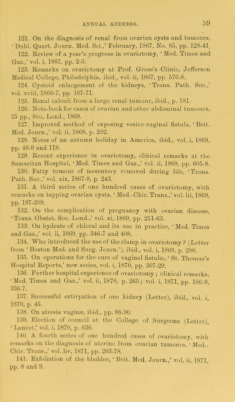 121. On the diagnosis of I’enal from ovarian cysts and tumours, ‘ Dubl. Quart. Journ. Med. Sci.,’ February, 1867, No. 85, pp. 128-41. 122. Beview of a year’s progress in ovariotomy, ‘ Med. Times and Gaz.,’ vol. i, 1867, pp. 2-3. 123. Bemarks on ovariotomy at Prof. Gross’s Clinic, Jefferson Medical College, Philadelphia, ibid., vol. ii, 1867, pp. 576-8. 124. Cystoid enlargement of the kidneys, ‘Trans. Path. Soc.,’ vol. xviii, 1866-7, pp. 167-71. 125. Benal calculi from a lai’ge renal tumour, ibid., p. 181. 126. Note-book for cases of ovarian and other abdominal tumours, 25 pp., 8vo, Lond., 1868. 127. Improved method of exposing vesico-vaginal fistula, ‘ Brit. Med. Journ.,’ vol. ii, 1868, p. 202. 128. Notes of an autumn holiday in America, ibid., vol. i, 1868, pp. 48-9 and 118. 129. Becent experience in ovariotomy, clinical remarks at the Samaritan Hospital, ‘Med. Times and Gaz.,’ vol. ii, 1868, 2325- 605-8. 130. Fatty tumour of mesentery removed ditring life, ‘ Trans. Path. Soc.,’ vol. xix, 1867-8, p. 243. 131. A third series of one hundred cases of ovariotomy, with remarks on tapping ovarian cysts, ‘ Med.-Ohir. Trans.,’ vol. lii, 1869, pp. 197-209. 132. On the complication of 23i’egnancy with ovarian disease, ‘ Trans. Obstet. Soc. Lond.,’ vol. xi, 1869, pp. 251-63. 133. On hydrate of chloral and its use in practice, ‘ Med. Times and Gaz.,’ vol. ii, 1869, pp. 346-7 and 408. 134. Who introduced the use of the clamp in ovariotomy ? (Letter from ‘Boston Med. and Surg. Journ.’), ibid., vol. i, 1869, p. 280. 135. On operations for the cure of vaginal fistula, ‘ St. Thomas’s Hospital Beports,’ new series, vol. i, 1870, pp. 307-29. 136. Further hospital experience of ovariotomy; clinical remarks, ‘ Med. Times and Gaz.,’ vol. ii, 1870, p. 265 ; vol. i, 1871, pp. 186-9 336-7. 137. Successful extirpation of one kidney (Letter), ibid., vol. i, 1870, p. 45. 138. On atresia vaginse, ibid., pp. 88-90. 139. Election of council at the College of Surgeons (Letter), ‘ Lancet,’ vol. i, 1870, p. 636. 140. A fourth series of one hundred cases of ovariotomy, with remarks on the diagnosis of uterine from ovarian tumours, ‘ Med.- Chir. Trans.,’ vol. liv, 1871, JT- 263-78. 141. Exfoliation of the bladder, ‘Brit. Med. Journ.,’vol. ii, 1871, pp. 8 and 9.