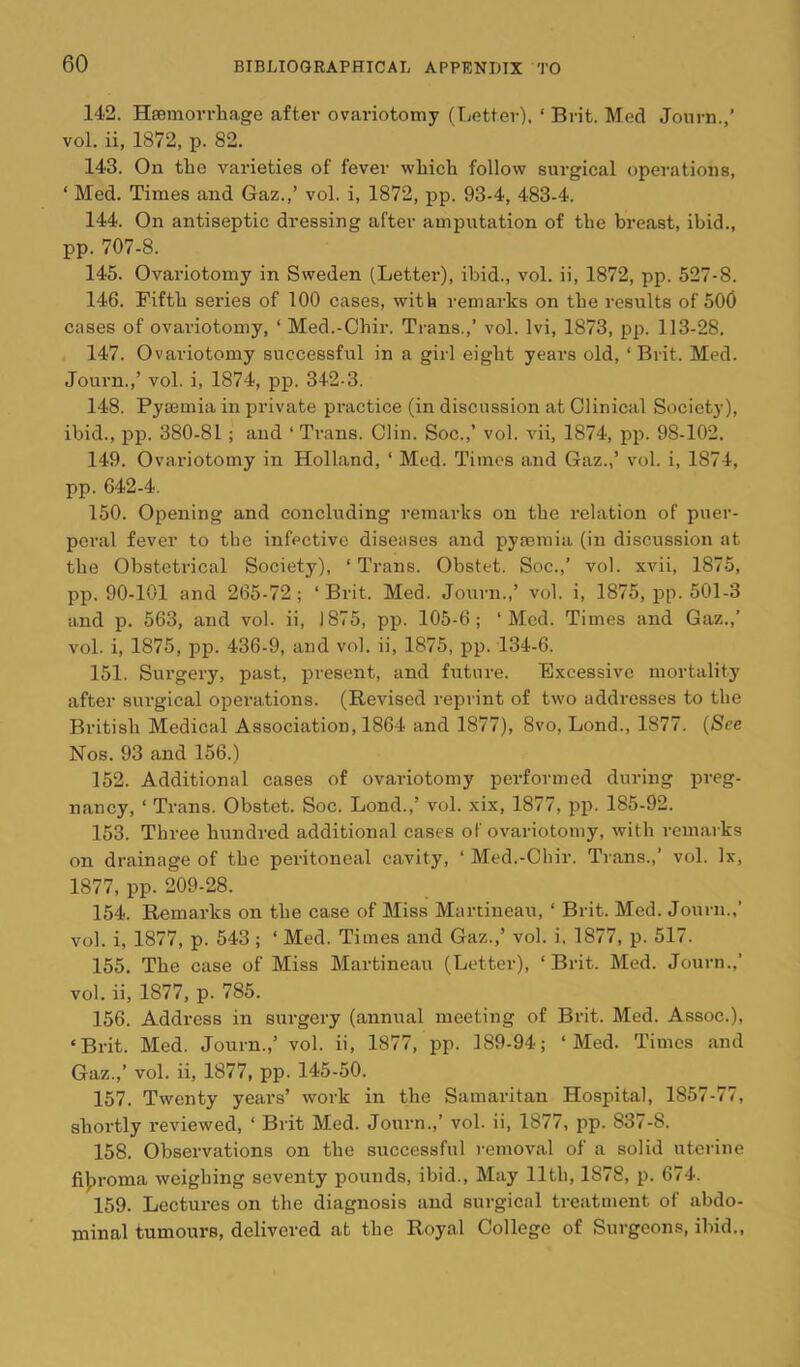 142. HjBniovrhage after ovariotomy (Tjetter). ‘ Brit, Med Journ.,’ vol. ii, 1872, p. 82. 143. On the varieties of fever which follow surgical operations, ‘ Med. Times and Gaz.,’ vol. i, 1872, pp. 93-4, 483-4. 144. On antiseptic dressing after ampiitation of the breast, ibid., pp. 707-8. 145. Ovariotomy in Sweden (Letter), ibid., vol. ii, 1872, pp. 527-8. 146. Fifth series of 100 cases, with remai'ks on the results of 500 cases of ovariotomy, ‘ Med.-Chir. Trans.,’ vol. Ivi, 1873, pp. 113-28. 147. Ovariotomy successful in a girl eight years old, ‘ Brit. Med. Journ.,’ vol. i, 1874, pp. 342-3. 148. Pyaemia in private practice (in discussion at Clinical Society), ibid., pp. 380-81; and ‘ Trans. Clin. Soc.,’ vol. vii, 1874, pj). 98-102. 149. Ovariotomy in Holland, ‘ Med. Times and Gaz.,’ vol. i, 1874, pp. 642-4. 150. Opening and concluding remarks on the relation of puer- peral fever to the infective diseases and pyaemia (in discussion at the Obstetrical Society), ‘Trans. Obstet. Soc.,’ vol. xvii, 1875, pp. 90-101 and 265-72; ‘Brit. Med. Journ.,’ vol. i, 1875, pp. 501-3 and p. 563, and vol. ii, 1875, pp. 105-6; ‘Med. Times and Gaz.,’ vol. i, 1875, pp. 436-9, and vol. ii, 1875, pp. 134-6. 151. Surgery, past, present, and future. E.xeessive mortality after surgical operations. (Revised repiant of two addresses to the British Medical Association, 1864 and 1877), 8vo, Lond., 1877. {See Nos. 93 and 156.) 152. Additional cases of ovariotomy performed during preg- nancy, ‘ Trans. Obstet. Soc. Lond.,’ vol. xix, 1877, pp. 185-92. 153. Three hundred additional cases of ovariotomy, with remarks on drainage of the peritoneal cavity, ‘ Med.-Chir. Trans.,’ vol. lx, 1877, pp. 209-28. 154. Remarks on the case of Miss Martineau, ‘ Brit. Med. Journ.,’ vol. i, 1877, p. 543 ; ‘ Med. Times and Gaz.,’ vol. i. 1877, p. 517. 155. The case of Miss Martineau (Letter), ‘Brit. Med. Journ.,’ vol. ii, 1877, p. 785. 156. Address in surgery (annual meeting of Brit. Med. Assoc.), ‘Brit. Med. Journ.,’ vol. ii, 1877, pp. 189-94; ‘Med. Times and Gaz.,’ vol. ii, 1877, pp. 145-50. 157. Twenty years’ work in the Samaritan Hospital, 1857-77, shortly reviewed, ‘ Brit Med. Journ.,’ vol. ii, 1877, pp. 837-8. 158. Observations on the successful removal of a solid uterine fijjroma weighing seventy pounds, ibid.. May 11th, 1878, p. 674. 159. Lectures on the diagnosis and surgical treatment of abdo- minal tumours, delivered at the Royal College of Surgeons, ibid.,