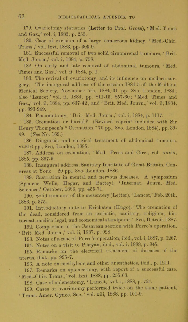 179. Ovariotomy statistics (Letter to Pro!'. Gross), ‘ Med. Times and Gaz.,’ vol. i, 1883, p. 253. 180. Case of excision of a large cancerous kidney, ‘ Med.-Chir. Ti-ans.,’ vol. Ixvi, 1883, pp. 305-9. 181. Successful removal of two solid circumrenal tumours, ‘ Brit. Med. Journ.,’ vol. i, 1884, p. 758. 182. On early and late removal of abdominal tumours, ‘ Med. Times and Gaz.,’ vol. ii, 1884, p. 1. 183. The revival of ovariotomy, and its influence on modern sur- gery. The inaugural addi’css of the session 1884-5 of the Midland Medical Society, November 5th, 1884, 31 pp., 8vo, London, 1884; also ‘ Lancet,’vol. ii, 1884, pp. 811-15, 857-60; ‘Med. Times and Gaz.,’ vol. ii, 1884, pp. 637-42; and ‘ Brit. Med. .Tourn.,’ vol. ii, 1884, pp. 893-949. 184. Pneumotomy, ‘ Brit. Med. Journ.,’ vol. i, 1884, p. 1117. 185. Cremation or burial (Revised reprint included with Sir Henry Thompson’s “ Cremation,” 70 pp., 8vo, London, 1884), pp. 39- 49. {See No. 169.) 186. Diagnosis and surgical treatment of abdominal tumours. vi-216 pp., 8vo, London, 1885. 187. Address on cremation. ‘ Med. Press and Ch’c., vol. xxxix, 1885, pp. 367-9. 188. Inaugural address. Sanitary Institute of Great Britain, Con- gress at York. 20 pp., 8vo, London, 1886. 189. Castration in mental and nervous diseases. A symposium (Spencer Wells, Hegar, and Battey), ‘ Internat. Journ. Med. Sciences,’ October, 1886, pp. 455-71. 190. Solid tumours of the mesentery (Letter), ‘ Lancet,’ Feb. 20th, 1886, p. 375. 191. Introductory note to Erichsten (Hugo), ‘ The cremation of the dead, considered from an aesthetic, sanitary, religious, his- torical, medico-legal, and economical standpoint.’ 8vo, Detroit, 1887. 192. Comparison oJ the Caesarean section with Porro’s operation, ‘ Brit. Med. Journ.,’ vol. ii, 1887, p. 928. 193. Notes of a case of Porro’s operation, ibid., vol. i, 1887, p. 1267. 194. Notes on a visit to Pistyan, ibid., vol. i, 1888, p. 945. 195. Remarks on the electrical treatment of diseases of the uterus, ibid., pp. 995-7. 196. A note on methylene and other anaesthetics, ibid., p. 1211. 197. Remarks on splenectomy, with report of a successful case, ‘ Med.-Chir. Trans.,’ vol. Ixxi, 1888, pp. 255-63. 198. Case of splenectomy, ‘ Lancet,’ vol. i, 1888, p. 724. 199. Cases of ovariotomy performed twice on the same patient. ‘ Trans. Amer. Gynec. Soc.,’ vol. xiii, 1888, pp. 101-9.