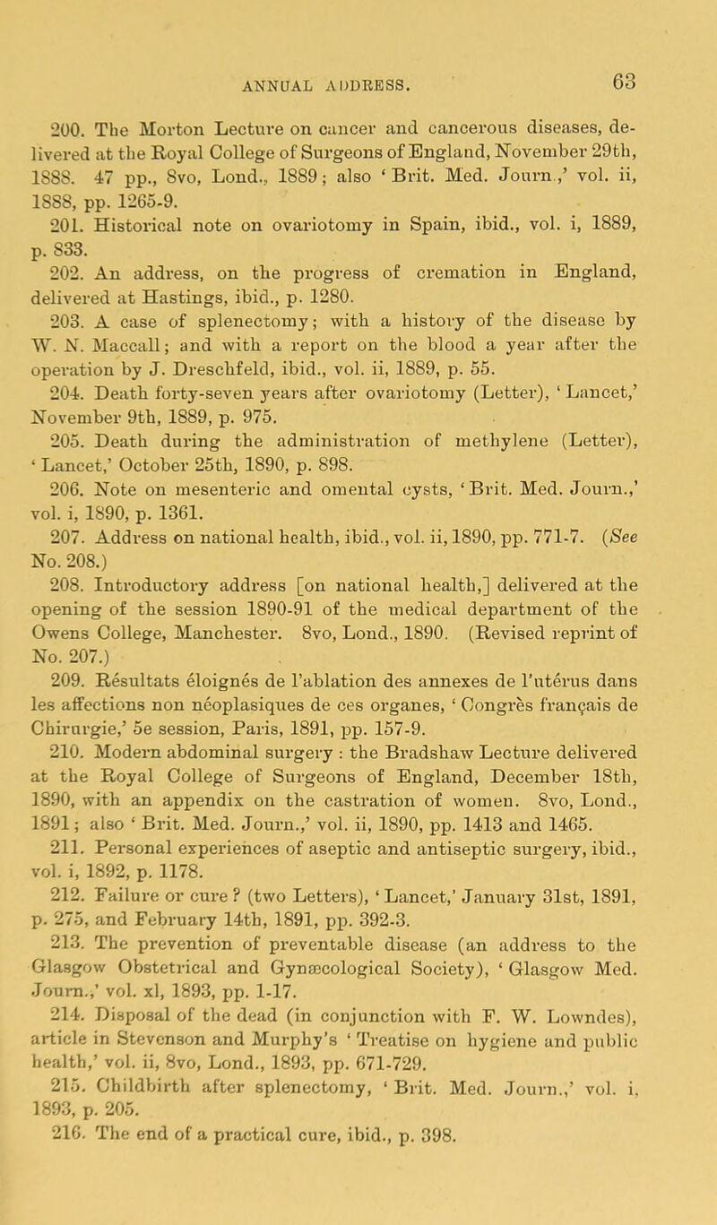 200. The Morton Lecture on ciincer and cancerous diseases, de- livered at the Royal College of Surgeons of England, November 29th, 1888. 47 pp., 8vo, Lond., 1889; also ‘ Brit. Med. Journ.,’ vol. ii, 1888, pp. 1265-9. 201. Historical note on ovariotomy in Spain, ibid., vol. i, 1889, p. 833. 202. An address, on tbe progress of cremation in England, delivered at Hastings, ibid., p. 1280. 203. A case of splenectomy; with a history of the disease by W. N. Maccall; and with a report on the blood a year after the operation by J. Dreschfeld, ibid., vol. ii, 1889, p. 55. 204. Death forty-seven years after ovariotomy (Letter), ‘ Lancet,’ November 9th, 1889, p. 975. 205. Death during the administration of methylene (Letter), ‘ Lancet,’ October 25th, 1890, p. 898. 206. Note on mesenteric and omental cysts, ‘ Brit. Med. Journ.,’ vol. i, 1890, p. 1361. 207. Address on national health, ibid., vol. ii, 1890, pp. 771-7. (See No. 208.) 208. Introductory address [on national health,] delivered at the opening of the session 1890-91 of the medical department of the Owens College, Manchester. 8vo, Lond., 1890. (Revised reprint of No. 207.) 209. Resultats eloignes de I’ablation des annexes de I’uterus dans les affections non neoplasiques de ces organes, ‘ Congres fran^ais de Chirurgie,’ 5e session, Paris, 1891, pp. 157-9. 210. Modern abdominal surgery ; the Bradshaw Lecture delivered at the Royal College of Surgeons of England, December 18th, 1890, with an appendix on the castration of women. 8vo, Lond., 1891; also ‘ Bi’it. Med. Journ.,’ vol. ii, 1890, pp. 1413 and 1465. 211. Personal experiences of aseptic and antiseptic surgery, ibid., vol. i, 1892, p. 1178. 212. Failure or cure ? (two Letters), ‘Lancet,’ January 31st, 1891, p. 275, and February 14th, 1891, pp. 392-3. 213. The prevention of preventable disease (an address to the Glasgow Obstetrical and Gynaecological Society), ‘ Glasgow Med. Journ.,’ vol. xl, 1893, pp. 1-17. 214. Disposal of the dead (in conjunction with F. W. Lowndes), article in Stevenson and Murphy’s ‘ Treatise on hygiene and public health,’ vol. ii, 8vo, Lond., 1893, pp. 671-729. 215. Childbirth after splenectomy, ‘ Brit. Med. Journ.,’ vol. i. 1893, p. 205. 216. The end of a practical cure, ibid., p. 398.