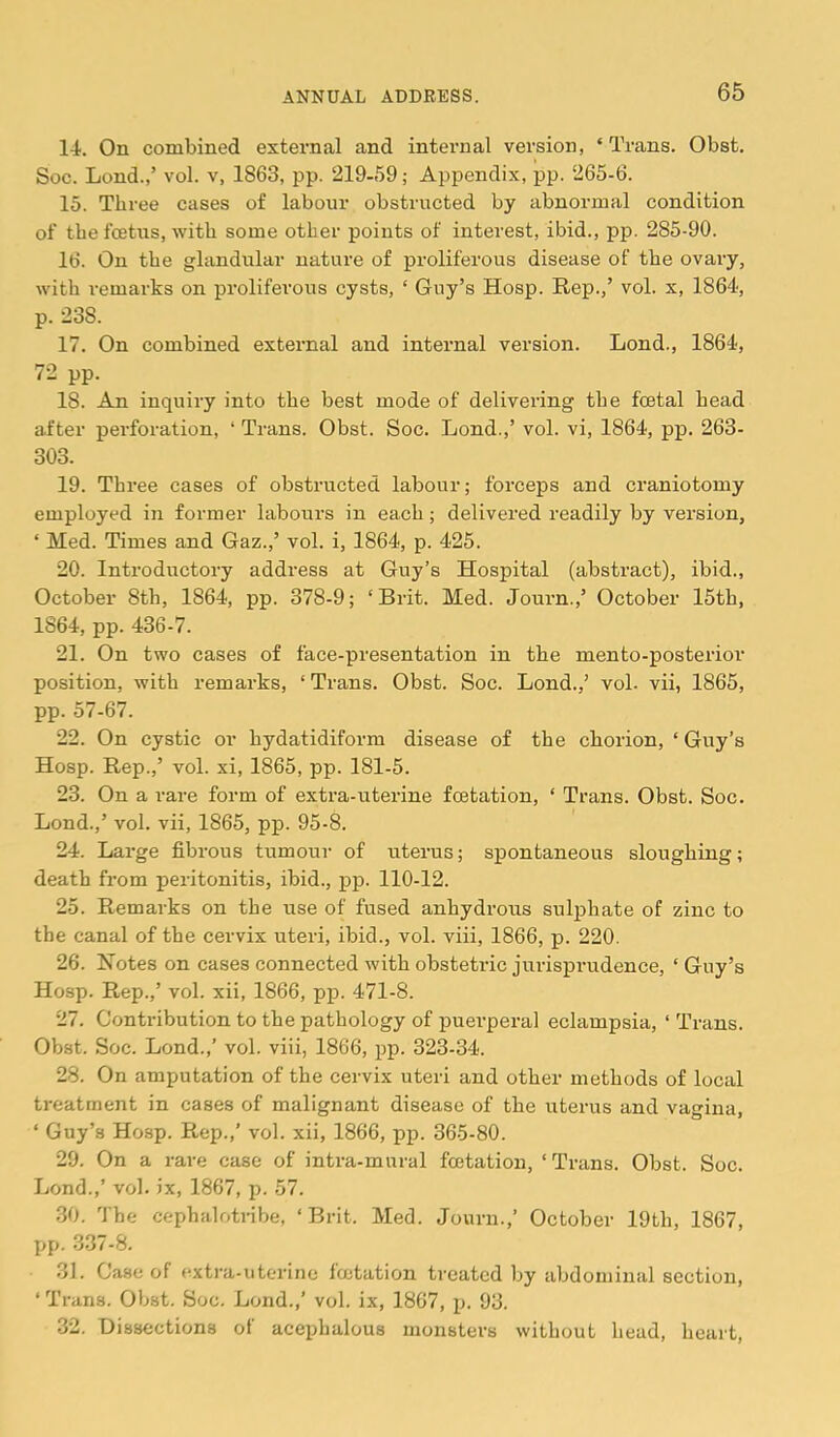 14. On combined external and internal version, ‘ Trans. Obst. Soc. Lond.,’ vol. v, 1863, pp. 219-59; Appendix, pp. 265-6. 15. Three cases of labour obstructed by abnormal condition of the fcBtus, with some other points of interest, ibid., pp. 285-90. 16. On the glandular nature of proliferous disease of the ovary, with remarks on proliferous cysts, ‘ Guy’s Hosp. Rep.,’ vol. x, 1864, p. 238. 17. On combined external and internal version. Lond., 1864, 72 pp. 18. An inquiry into the best mode of delivering the foetal head after perforation, ‘ Trans. Obst. Soc. Lond.,’ vol. vi, 1864, pp. 263- 303. 19. Three cases of obstructed labour; forceps and craniotomy employed in former labours in each; delivered readily by version, ‘ Med. Times and Gaz.,’ vol. i, 1864, p. 425. 20. Introductory address at Guy’s Hospital (abstract), ibid., October 8th, 1864, pp. 378-9; ‘Brit. Med. Journ.,’ October 15th, 1864, pp. 436-7. 21. On two cases of face-presentation in the mento-posterior position, with remarks, ‘Trans. Obst. Soc. Lond.,’ vol. vii, 1865, pp. 57-67. 22. On cystic or hydatidiform disease of the chorion, ‘ Guy’s Hosp. Rep.,’ vol. xi, 1865, pp. 181-5. 23. On a rare form of extra-uterine fcetation, ‘ Trans. Obst. Soc. Lond.,’ vol. vii, 1865, pp. 95-8. 24. Large fibrous tumour of uterus; spontaneous sloughing; death from peritonitis, ibid., pp. 110-12. 25. Remarks on the use of fused anhydrous sulphate of zinc to the canal of the cervix uteri, ibid., vol. viii, 1866, p. 220. 26. Notes on cases connected with obstetric jirrisprudence, ‘ Guy’s Hosp. Rep.,’ vol. xii, 1866, pp. 471-8. 27. Contribution to the pathology of puerperal eclampsia, ‘ Trans. Obst. Soc. Lond.,’ vol. viii, 1866, pp. 323-34. 28. On amputation of the cervix uteri and other methods of local treatment in cases of malignant disease of the uterus and vagina, ‘ Guy’s Hosp. Rep.,’ vol. xii, 1866, pp. 365-80. 29. On a rare case of intra-mural fcetation, ‘ Trans. Obst. Soc. Lond.,’ vol. ix, 1867, p. 57. 30. The cephalotnbe, ‘Brit. Med. Journ.,’ October 19th, 1867, pp. 337-8. 31. Case of extra-uterine fcetation treated by abdominal section, ‘ Trans. Obst. Soc. Lond.,’ vol. ix, 1867, p. 93. 32. Dissections of acephalous monsters without head, heart.