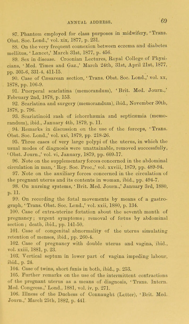 87. Phantom employed for class purposes in midwifery, ‘ Trans. Obst. Soc. Lond.,’ vol. xix, 1877, p. 231. 88. On the veiy frecptent connexion between eczema and diabetes mellitus, ‘ Lancet,’ March 31st, 1877, p. 456. 89. Sex in disease. Oroonian Lectures, Royal College of Physi- cians, ‘Med. Times and Gaz.,’ March 24th, 31st, April 21st, 1877, pp. 305-6, 331-4, 411-15. 90. Case of Caesarean section, ‘ Trans. Obst. Soc. Lond.,’ vol. xx, 1878, pp. 106-9. 91. Puerperal scarlatina (memorandum), ‘Brit. Med. Journ.,’ February 2nd, 1878, p. 153. 92. Scarlatina and surgery (memorandum), ibid., November 30th, 1878, p. 796. 93. Scarlatinoid rash of icborrhaemia and septicaemia (memo- randum), ibid., January 4th, 1879, p. 11. 94. Remarks in discussion on the use of the forceps, ‘ Trans. Obst. Soc. Lond.,’ vol. xxi, 1879, pp. 218-26. 95. Three cases of very large polypi of the uterus, in which the usual modes of diagnosis were unattainable, removed successfully, ‘ Obst. Journ.,’ vol. vi, January, 1879, pp. 609-17. 96. Note on the supplementary forces concerned in the abdominal circulation in man, ‘ Roy. Soc. Proc.,’ vol. xxviii, 1879, pp. 489-94. 97. Note on the auxiliary forces concerned in the circulation of the pregnant uterus and its contents in woman, ibid., pp. 494-7. 98. On nursing systems, ‘ Brit. Med. Journ.,’ January 3rd, 1880, p. 11. 99. On recording the foetal movements by means of a gastro- graph, ‘ Trans. Obst. Soc. Lond.,’ vol. xxii, 1880, p. 134. 100. Case of extra-uterine fcstation about the seventh month of pregnancy; urgent symptoms; removal of foetus by abdominal section ; death, ibid., pp. 141-50, 101. Case of congenital abnormality of the uterus simulating retention of menses, ibid., pp. 260-4. 102. Case of pregnancy with double uterus and vagina, ibid., vol. xxiii, 1881, p. 23. 103. Vertical septum in lower part of vagina impeding labour, ibid., p. 24. 104. Case of twins, short funis in botli, ibid., p. 253. 105. Further remarks on the use of the intermittent contractions of the pregnant uterus as a means of diagnosis, ‘ Trans. Intern. Med. Congress.,’ Lond., 1881, vol. iv, p. 271. 106. Illness of the Duchess of Connaught (Letter), ‘ Brit. Med. Jouni.,’ March 25th, 1882, p. 441