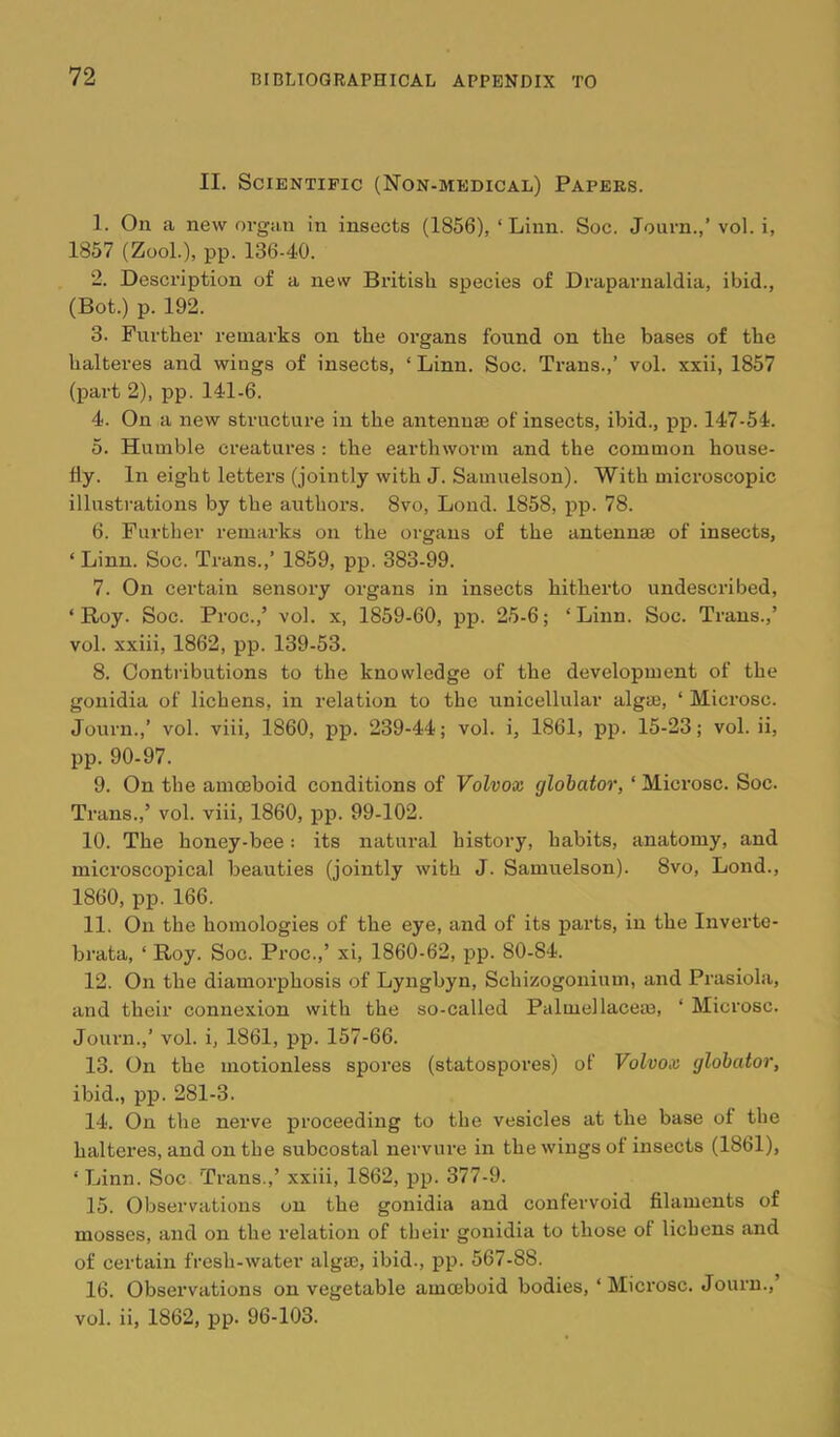 II. Scientific (Non-medical) Papers. 1. On a new organ in insects (1856), ‘ Linn. Soc. Journ.,’ vol. i, 1857 (ZooL), pp. 136-40. 2. Description of a new British species of Draparnaldia, ibid., (Bot.) p. 192. 3. Further remarks on the organs found on the bases of the halteres and wings of insects, ‘ Linn. Soc. Trans.,’ vol. xxii, 1857 (part 2), pp. 141-6. 4. On a new structure in the antennae of insects, ibid., pp. 147-54. 5. Humble creatures : the earthworm and the common house- fly. In eight letters (jointly with J. Samuelson). With microscopic illustrations by the authors. 8vo, Lend. 1858, pp. 78. 6. Further remarks on the organs of the antennae of insects, ‘ Linn. Soc. Trans.,’ 1859, pp. 383-99. 7. On certain sensory organs in insects hitherto undescribed, ‘Roy. Soc. Proc.,’ vol. x, 1859-60, pp. 25-6; ‘Linn. Soc. Trans.,’ vol. xxiii, 1862, pp. 139-53. 8. Contributions to the knowledge of the development of the gonidia of lichens, in relation to the unicellular algae, ‘ Microsc. Journ.,’ vol. viii, 1860, pp. 239-44; vol. i, 1861, pp. 15-23; vol. ii, pp. 90-97. 9. On the amoeboid conditions of Volvox glohator, ‘ Microsc. Soc. Trans.,’ vol. viii, 1860, pp. 99-102. 10. The honey-bee: its natural history, habits, anatomy, and microscopical beauties (jointly with J. Samuelson). 8vo, Lond., 1860, pp. 166. 11. On the homologies of the eye, and of its parts, in the Inverte- brata, ‘ Roy. Soc. Proc.,’ xi, 1860-62, pp. 80-84. 12. On the diamorphosis of Lyngbyn, Schizogonium, and Prasiola, and their connexion with the so-called Palmellaceae, ‘ Microsc. Journ.,’ vol. i, 1861, pp. 157-66. 13. On the motionless spores (statospores) of Volvox glohator, ibid., pp. 281-3. 14. On the nerve proceeding to the vesicles at the base of the halteres, and on the subcostal nervure in the wings of insects (1861), ‘ Linn. Soc Trans.,’ xxiii, 1862, pp. 377-9. 15. Observations on the gonidia and confervoid filaments of mosses, and on the relation of their gonidia to those of lichens and of certain fresh-water algm, ibid., pp. 567-88. 16. Observations on vegetable amoeboid bodies, ‘ Microsc. Journ.,’ vol. ii, 1862, pp. 96-103.