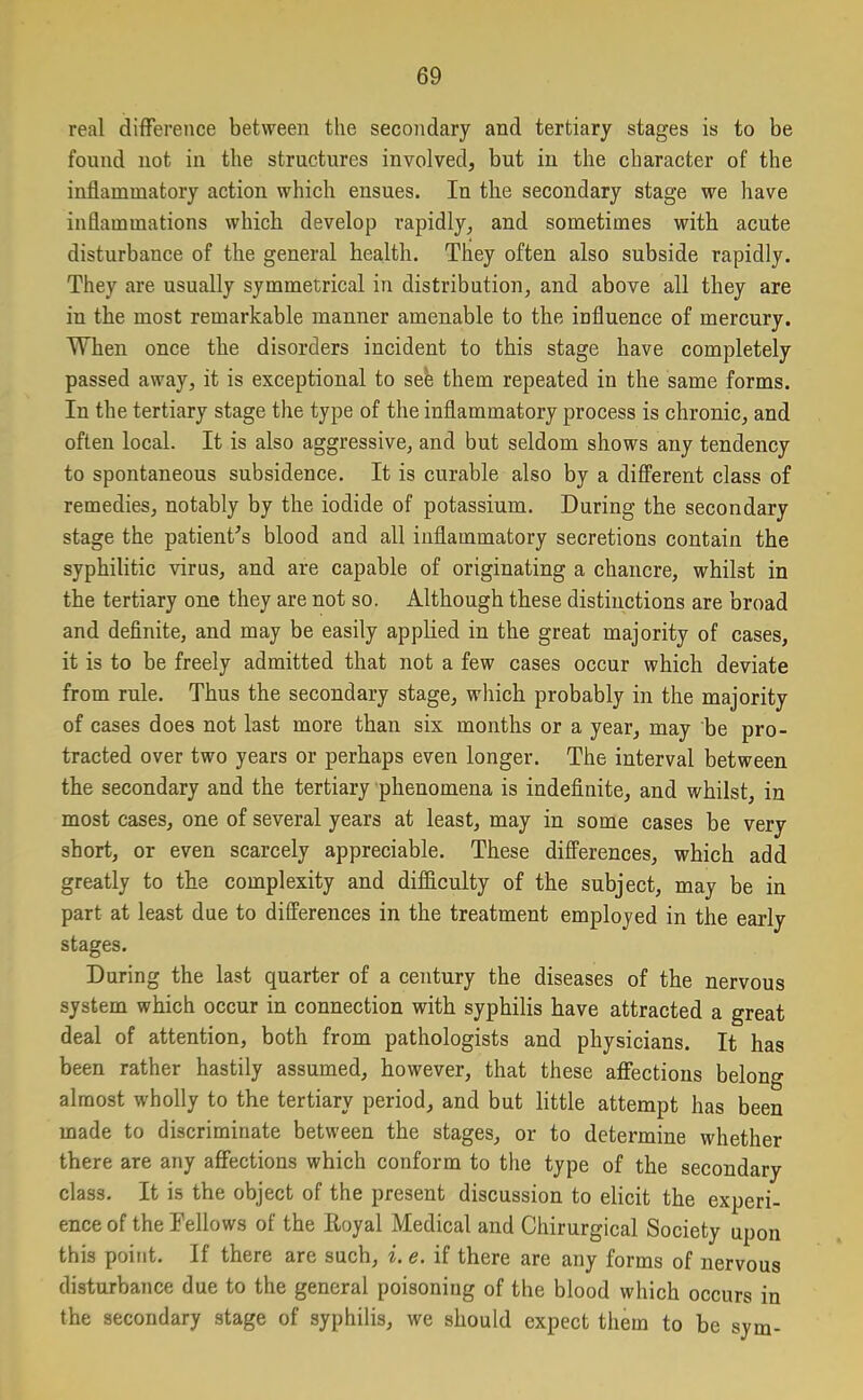 real difference between the secondary and tertiary stages is to be found not in the structures involved, but in the character of the inflammatory action which ensues. In the secondary stage we have inflammations which develop rapidly, and sometimes with acute disturbance of the general health. They often also subside rapidly. They are usually symmetrical in distribution, and above all they are in the most remarkable manner amenable to the influence of mercury. When once the disorders incident to this stage have completely passed away, it is exceptional to see them repeated in the same forms. In the tertiary stage the type of the inflammatory process is chronic, and often local. It is also aggressive, and but seldom shows any tendency to spontaneous subsidence. It is curable also by a different class of remedies, notably by the iodide of potassium. During the secondary stage the patient's blood and all inflammatory secretions contain the syphilitic virus, and are capable of originating a chancre, whilst in the tertiary one they are not so. Although these distinctions are broad and definite, and may be easily applied in the great majority of cases, it is to be freely admitted that not a few cases occur which deviate from rule. Thus the secondary stage, which probably in the majority of cases does not last more than six months or a year, may be pro- tracted over two years or perhaps even longer. The interval between the secondary and the tertiary phenomena is indefinite, and whilst, in most cases, one of several years at least, may in some cases be very short, or even scarcely appreciable. These differences, which add greatly to the complexity and difficulty of the subject, may be in part at least due to differences in the treatment employed in the early stages. During the last quarter of a century the diseases of the nervous system which occur in connection with syphilis have attracted a great deal of attention, both from pathologists and physicians. It has been rather hastily assumed, however, that these affections belong almost wholly to the tertiary period, and but little attempt has been made to discriminate between the stages, or to determine whether there are any affections which conform to the type of the secondary class. It is the object of the present discussion to elicit the experi- ence of the Fellows of the Royal Medical and Chirurgical Society upon this point. If there are such, i. e. if there are any forms of nervous disturbance due to the general poisoning of the blood which occurs in the secondary stage of syphilis, we should expect them to be sym-