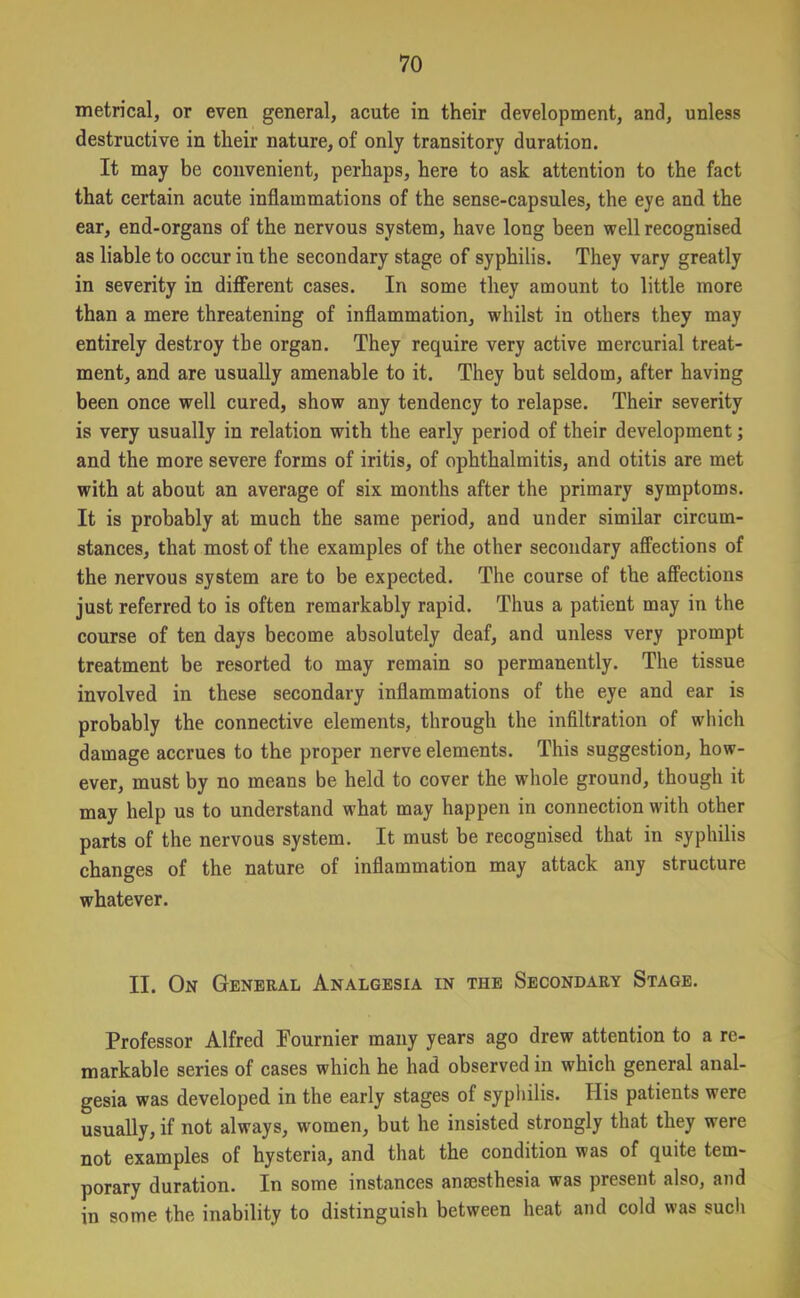 metrical, or even general, acute in their development, and, unless destructive in their nature, of only transitory duration. It may be convenient, perhaps, here to ask attention to the fact that certain acute inflammations of the sense-capsules, the eye and the ear, end-organs of the nervous system, have long been well recognised as liable to occur in the secondary stage of syphilis. They vary greatly in severity in different cases. In some they amount to little more than a mere threatening of inflammation, whilst in others they may entirely destroy the organ. They require very active mercurial treat- ment, and are usually amenable to it. They but seldom, after having been once well cured, show any tendency to relapse. Their severity is very usually in relation with the early period of their development; and the more severe forms of iritis, of ophthalmitis, and otitis are met with at about an average of six months after the primary symptoms. It is probably at much the same period, and under similar circum- stances, that most of the examples of the other secondary affections of the nervous system are to be expected. The course of the affections just referred to is often remarkably rapid. Thus a patient may in the course of ten days become absolutely deaf, and unless very prompt treatment be resorted to may remain so permanently. The tissue involved in these secondary inflammations of the eye and ear is probably the connective elements, through the infiltration of which damage accrues to the proper nerve elements. This suggestion, how- ever, must by no means be held to cover the whole ground, though it may help us to understand what may happen in connection with other parts of the nervous system. It must be recognised that in syphilis changes of the nature of inflammation may attack any structure whatever. II. On General Analgesia in the Secondary Stage. Professor Alfred Fournier many years ago drew attention to a re- markable series of cases which he had observed in which general anal- gesia was developed in the early stages of syphilis. His patients were usually, if not always, women, but he insisted strongly that they were not examples of hysteria, and that the condition was of quite tem- porary duration. In some instances anaesthesia was present also, and in some the inability to distinguish between heat and cold was such