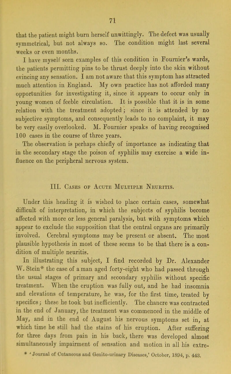 that the patient might burn herself unwittingly. The defect was usually symmetrical, but not always so. The condition might last several weeks or even months. I have myself seen examples of this condition in Fournier’s wards, the patients permitting pins to be thrust deeply into the skin without evincing any sensation. I am not aw'are that this symptom has attracted much attention in England. My own practice has not afforded many opportunities for investigating it, since it appears to occur only in young women of feeble circulation. It is possible that it is in some relation with the treatment adopted; since it is attended by no subjective symptoms, and consequently leads to no complaint, it may be very easily overlooked. M. Fournier speaks of having recognised 100 cases in the course of three years. The observation is perhaps chiefly of importance as indicating that in the secondary stage the poison of syphilis may exercise a wide in- fluence on the peripheral nervous system. III. Cases oe Acute Multiple Neuritis. Under this heading it is wished to place certain cases, somewhat difficult of interpretation, in which the subjects of syphilis become affected with more or less general paralysis, but with symptoms which appear to exclude the supposition that the central organs are primarily involved. Cerebral symptoms may be present or absent. The most plausible hypothesis in most of these seems to be that there is a con- dition of multiple neuritis. In illustrating this subject, I find recorded by Dr. Alexander W. Stein* the case of a man aged forty-eight who had passed through the usual stages of primary and secondary syphilis without specific treatment. When the eruption was fully out, and he had insomnia and elevations of temperature, he was, for the first time, treated by specifics; these he took but inefficiently. The chancre was contracted in the end of January, the treatment was commenced in the middle of May, and in the end of August his nervous symptoms set in, at which time he still had the stains of his eruption. After suffering for three days from pain in his back, there was developed almost simultaneously impairment of sensation and motion in all his extre- * ‘ Journal of Cutaneous and Gcnito-uriuary Diseases,’ October, 1894, p. 443.