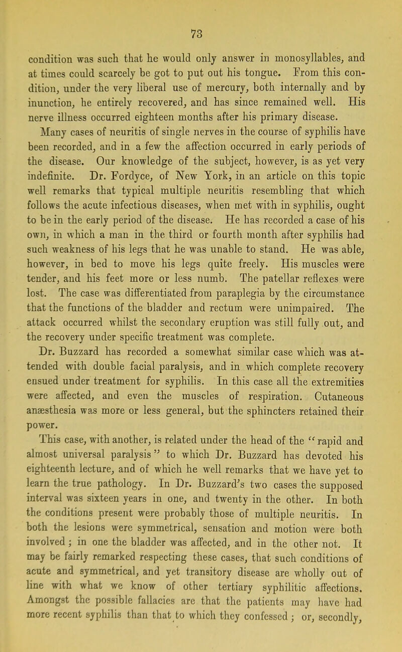 condition was such that he would only answer in monosyllables, and at times could scarcely be got to put out his tongue. From this con- dition, under the very liberal use of mercury, both internally and by inunction, he entirely recovered, and has since remained well. His nerve illness occurred eighteen months after his primary disease. Many cases of neuritis of single nerves in the course of syphilis have been recorded, and in a few the affection occurred in early periods of the disease. Our knowledge of the subject, however, is as yet very indefinite. Dr. Fordyce, of Hew York, in an article on this topic well remarks that typical multiple neuritis resembling that which follows the acute infectious diseases, when met with in syphilis, ought to be in the early period of the disease. He has recorded a case of his own, in which a man in the third or fourth month after syphilis had such weakness of his legs that he was unable to stand. He was able, however, in bed to move his legs quite freely. His muscles were tender, and his feet more or less numb. The patellar reflexes were lost. The case was differentiated from paraplegia by the circumstance that the functions of the bladder and rectum were unimpaired. The attack occurred whilst the secondary eruption was still fully out, and the recovery under specific treatment was complete. Dr. Buzzard has recorded a somewhat similar case which was at- tended with double facial paralysis, and in which complete recovery ensued under treatment for syphilis. In this case all the extremities were affected, and even the muscles of respiration. Cutaneous anaesthesia was more or less general, but the sphincters retained their power. This case, with another, is related under the head of the “ rapid and almost universal paralysis ” to which Dr. Buzzard has devoted his eighteenth lecture, and of which he well remarks that we have yet to learn the true pathology. In Dr. Buzzard's two cases the supposed interval was sixteen years in one, and twenty in the other. In both the conditions present were probably those of multiple neuritis. In both the lesions were symmetrical, sensation and motion were both involved; in one the bladder was affected, and in the other not. It may be fairly remarked respecting these cases, that such conditions of acute and symmetrical, and yet transitory disease are wholly out of line with what we know of other tertiary syphilitic affections. Amongst the possible fallacies are that the patients may have had more recent syphilis than that to which they confessed ; or, secondly,